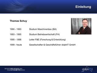 Einleitung
Thomas Schuy
1990 - 1993 Studium Maschinenbau (BA)
1993 - 1995 Studium Betriebswirtschaft (FH)
1995 - 1998 Leiter F&E (Forschung & Entwicklung)
1999 - heute Gesellschafter & Geschäftsführer dolphIT GmbH
 