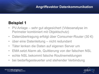 Beispiel 1
• PV-Anlage – sehr gut abgesichert (Videoanalyse im
Perimeter kombiniert mit Objektschutz)
• Datenübertragung erfolgt über Consumer-Router (30 €)
• über eine Datenleitung – nicht redundant
• Täter lenken die Daten auf eigenen Server um
• EMA setzt Alarm ab, Quittierung von der falschen NSL
• echte NSL bekommt falsche Routinemeldungen
• bei bedarfsgesteuerter und stehender Verbindung
Angriffsvektor Datenkommunikation
 