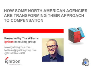 HOW SOME NORTH AMERICAN AGENCIES
ARE TRANSFORMING THEIR APPROACH
TO COMPENSATION
Presented by Tim Williams
ignition consulting group
www.ignitiongroup.com
twilliams@ignitiongroup.com
@TimWilliamsICG
 