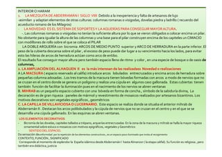 INTERIOR O HARAM
1. LA MEZQUITA DEABDERRAMÁN I SIGLO VIIII Debido a la inexperiencia y falta de artesanos de lujo
-asimilan y adaptan elementos de otras culturas: columnas romanas o visigodas, dovelas piedra y ladrillo ( recuerdo del
acueducto romano de los Milagros)
- LA NOVEDAD ES EL SISTEMA DE SOPORTESY LAAQUERÍAS PARA CONSEGUIR MAYORALTURA.
-. Las columnas romanas o visigodas no tenían la suficiente altura por lo que se vieron obligados a colocar encima un pilar.
No obstante para igualar la altura de las columnas y una base para el pilar construyen encima de los capiteles un CIMACIO
con modillones de rollo sobre el que se coloca el PILAR
LA DOBLEARQUERÍA con bicromia ARCOS DE MEDIO PUNTO superior y ARCO DE HERRADURA en la parte inferior. El
peso de la cubierta descansa sobre el pilar , el exceso de peso puede dar lugar a su vencimiento hacia los lados, para evitar
esto las hileras de arcos de herradura actúan como arco de entibo.
El resultado fue conseguir mayor altura pero también espacio lleno de ritmo y color , en una especie de bosque o de oasis de
columnas,
2. LA AMPLIACIÓN DEL ALHAQUEN II es la más interesan de las realizadass Novedad o realizaciones
A LA MACSURA ( espacio reservado al califa) introduce arcos lobulados entrecruzados y encima arcos de herradura sobre
pequeñas columna adosadas . Los tres tramos de la macsura tienen bóvedas formadas con arcos a modo de nervios que no
se cruzan en el centro donde se genera un polígono y realiza una cúpula en algunos caso gallonada. Estas cubiertas tienen
también función de facilitar la iluminación pues en el nacimiento de los nervios se abren ventanas
B. MIHRAB es un pequeño espacio cubierto con una bóveda en forma de concha., símbolo de la sabiduría divina, La
decoración es de gran riqueza : paneles de mármol y revestimiento de mosaicos realizados por artesanos bizantinos. Los
motivos decorativos son vegetales epigráficos , geométricos
C. LA CAPILLA DEVILLAVICIOSAO LUCERNARIO. Este espacio se realiza donde se situaba el anterior mihrab de
Abderramán II . Destacan los arcos polilobulados y la cúpula de nervios que no se cruzan en el centro y en el que se se
desarrolla una cúpula gallonado. En las esquinas se abren ventanas.
LOS ELEMENTOS DECORATIVOS
- Bicromía de las dovelas, capiteles tallados a trépano, arquerías entrecruzadas En la zona de la macsura y mihrab se halla la mayor riqueza
ornamental sobre estuco o mosaicos con motivos epigráficos, vegetales y Geométrico
- SENTIDO DEL ESPACIO.
Da sensación deuniformidad por la repetición de los elementos constructivos , es un espacio poco iluminado que invita al recogimiento
CONTEXTO, FUNCIÓN , SIGNIFICADO
Corresponde al momento de esplendor la España islámica desdeAbderramán I hasta Almanzor ( la etapa califal). Su función es religiosa , pero
también era didáctica, justicia
 