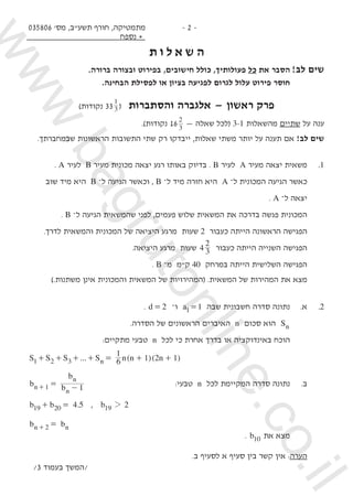 035806 '‫מס‬ ,‫תשע"ב‬ ‫חורף‬ ,‫מתמטיקה‬
‫נספח‬ +
- 2 -
‫ת‬ ‫ו‬ ‫ל‬ ‫א‬ ‫ש‬ ‫ה‬
.‫ברורה‬ ‫ובצורה‬ ‫בפירוט‬ ,‫חישובים‬ ‫כולל‬ ,‫פעולותיך‬ ‫כל‬ ‫את‬ ‫הסבר‬ 	!‫לב‬ ‫שים‬
.‫הבחינה‬ ‫לפסילת‬ ‫או‬ ‫בציון‬ ‫לפגיעה‬ ‫לגרום‬ ‫עלול‬ ‫פירוט‬ ‫חוסר‬ 	
)‫נקודות‬ 33 3
1
( ‫והסתברות‬ ‫אלגברה‬ — ‫ראשון‬ ‫פרק‬
.)‫נקודות‬ 16 3
2
— ‫שאלה‬ ‫(לכל‬ 3-1 ‫מהשאלות‬ ‫שתיים‬ ‫על‬ ‫ענה‬
.‫שבמחברתך‬ ‫הראשונות‬ ‫התשובות‬ ‫שתי‬ ‫רק‬ ‫ייבדקו‬ ,‫שאלות‬ ‫משתי‬ ‫יותר‬ ‫על‬ ‫תענה‬ ‫אם‬ !‫לב‬ ‫שים‬
. A ‫לעיר‬ B ‫מעיר‬ ‫מכונית‬ ‫יצאה‬ ‫רגע‬ ‫באותו‬ ‫בדיוק‬ . B ‫לעיר‬ A ‫מעיר‬ ‫יצאה‬ ‫משאית‬ 	.1
‫שוב‬ ‫מיד‬ ‫היא‬ B ‫־‬‫ל‬ ‫הגיעה‬ ‫וכאשר‬ , B ‫־‬‫ל‬ ‫מיד‬ ‫חזרה‬ ‫היא‬ A ‫־‬‫ל‬ ‫המכונית‬ ‫הגיעה‬ ‫כאשר‬ 	
. A ‫־‬‫ל‬ ‫יצאה‬ 	
. B ‫־‬‫ל‬ ‫הגיעה‬ ‫שהמשאית‬ ‫לפני‬ ,‫פעמים‬ ‫שלוש‬ ‫המשאית‬ ‫את‬ ‫בדרכה‬ ‫פגשה‬ ‫המכונית‬ 	
.‫לדרך‬ ‫והמשאית‬ ‫המכונית‬ ‫של‬ ‫היציאה‬ ‫מרגע‬ ‫שעות‬ 2 ‫כעבור‬ ‫הייתה‬ ‫הראשונה‬ ‫הפגישה‬ 	
.‫היציאה‬ ‫מרגע‬ ‫שעות‬ 4 3
2
‫כעבור‬ ‫הייתה‬ ‫השנייה‬ ‫הפגישה‬ 	
. B ‫־‬‫מ‬ ‫ק"מ‬ 40 ‫במרחק‬ ‫הייתה‬ ‫השלישית‬ ‫הפגישה‬ 	
).‫משתנות‬ ‫אינן‬ ‫והמכונית‬ ‫המשאית‬ ‫של‬ ‫(המהירויות‬ .‫המשאית‬ ‫של‬ ‫המהירות‬ ‫את‬ ‫מצא‬ 	
. d 2= –‫ו‬ a 11= ‫שבה‬ ‫חשבונית‬ ‫סדרה‬ ‫נתונה‬ 	.‫א‬ 	.2
.‫הסדרה‬ ‫של‬ ‫הראשונים‬ ‫האיברים‬ n ‫סכום‬ ‫הוא‬ Sn 	
:‫מתקיים‬ ‫טבעי‬ n ‫לכל‬ ‫כי‬ ‫אחרת‬ ‫בדרך‬ ‫או‬ ‫באינדוקציה‬ ‫הוכח‬ 	
... ( )( )S S S S n n n6
1
1 2 1n1 2 3+ + + + = + +
n
n
n
1+b b
b
1= - 			:‫טבעי‬ n ‫לכל‬ ‫המקיימת‬ ‫סדרה‬ ‫נתונה‬ 	.‫ב‬
.b b 4 519 20+ = , b 219 2
b bn n2 =+
. b10 ‫את‬ ‫מצא‬
.‫ב‬ ‫לסעיף‬ ‫א‬ ‫סעיף‬ ‫בין‬ ‫קשר‬ ‫אין‬ :‫הערה‬ 	
/3 ‫בעמוד‬ ‫/המשך‬
www.bagrutonline.co.il
 