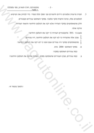 035806 '‫מס‬ ,‫תשע"ב‬ ‫חורף‬ ,‫מתמטיקה‬
‫נספח‬ +
- 3 -
‫הביקוש‬ ‫את‬ ‫לבדוק‬ ‫כדי‬ ."‫ממד‬–‫תלת‬ ‫"מסך‬ ‫עם‬ ‫חדשניים‬ ‫ניידים‬ ‫טלפונים‬ ‫מייצרת‬ ‫חברה‬ 	.3
.‫ומבוגרים‬ ‫צעירים‬ ‫השתתפו‬ ‫בסקר‬ .‫טלפוני‬ ‫סקר‬ ‫החברה‬ ‫ערכה‬ ,‫אלה‬ ‫לטלפונים‬
‫הצהירו‬ ‫והשאר‬ ‫החדשני‬ ‫הטלפון‬ ‫את‬ ‫יקנו‬ ‫שלא‬ ‫הצהירו‬ ‫בסקר‬ ‫מהמשתתפים‬ ‫חלק‬ 	
.‫אותו‬ ‫שיקנו‬ 	
.‫החדשני‬ ‫הטלפון‬ ‫את‬ ‫יקנו‬ ‫כי‬ ‫הצהירו‬ ‫מהמבוגרים‬ 50% ‫כי‬ ‫נמצא‬ 	
.‫צעירים‬ ‫היו‬ ,‫החדשני‬ ‫הטלפון‬ ‫את‬ ‫יקנו‬ ‫לא‬ ‫כי‬ ‫שהצהירו‬ ‫אלה‬ ‫מבין‬ 3
2
	
.‫החדשני‬ ‫הטלפון‬ ‫את‬ ‫יקנו‬ ‫לא‬ ‫כי‬ ‫טענו‬ ‫שגם‬ ‫צעירים‬ ‫היו‬ ‫בסקר‬ ‫מהמשתתפים‬ 5
1
	
.‫איש‬ 2000 ‫השתתפו‬ ‫בסקר‬ 	.‫א‬ 	
?‫בסקר‬ ‫השתתפו‬ ‫צעירים‬ ‫כמה‬ 		
?‫החדשני‬ ‫הטלפון‬ ‫את‬ ‫שיקנו‬ ‫הצהירו‬ ,‫בסקר‬ ‫שהשתתפו‬ ‫הצעירים‬ ‫מבין‬ ,‫צעירים‬ ‫כמה‬ 	.‫ב‬ 	
	
	
/4 ‫בעמוד‬ ‫/המשך‬
www.bagrutonline.co.il
 