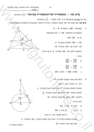 035806 '‫מס‬ ,‫תשע"ב‬ ‫חורף‬ ,‫מתמטיקה‬
‫נספח‬ +
- 4 -
)‫נקודות‬ 333
1
( ‫במישור‬ ‫וטריגונומטריה‬ ‫גאומטריה‬ — ‫שני‬ ‫פרק‬
.)‫נקודות‬ 16 3
2
— ‫שאלה‬ ‫(לכל‬ 6-4 ‫מהשאלות‬ ‫שתיים‬ ‫על‬ ‫ענה‬
.‫שבמחברתך‬ ‫הראשונות‬ ‫התשובות‬ ‫שתי‬ ‫רק‬ ‫ייבדקו‬ ,‫שאלות‬ ‫משתי‬ ‫יותר‬ ‫על‬ ‫תענה‬ ‫אם‬ !‫לב‬ ‫שים‬
E –‫ו‬ D ‫הנקודות‬ ABC ‫במשולש‬ 	.4
‫בהתאמה‬ AC –‫ו‬ AB ‫הצלעות‬ ‫על‬ ‫נמצאות‬ 	
. DE BCz –‫ש‬ ‫כך‬ 	
. F ‫בנקודה‬ ‫נחתכים‬ BE –‫ו‬ CD 	
, M ‫בנקודה‬ DE ‫את‬ ‫חותך‬ AF 	
	.)‫ציור‬ ‫(ראה‬ N ‫בנקודה‬ BC ‫את‬ ‫חותך‬ ‫והמשכו‬ 	
:‫הוכח‬ 	
. BN
DM
CN
EM
= 	.‫א‬
. BN
EM
CN
DM
= 	.‫ב‬
. BN CN= –‫ו‬ DM EM= 	.‫ג‬
. O ‫שמרכזו‬ ‫במעגל‬ ‫קוטר‬ ‫הוא‬ BA 	.5
. BA –‫ל‬ ‫אנך‬ ‫העבירו‬ O ‫דרך‬ 	
. L ‫בנקודה‬ ‫האנך‬ ‫את‬ ‫חותך‬ P ‫בנקודה‬ ‫למעגל‬ ‫המשיק‬ 	
, K ‫בנקודה‬ ‫האנך‬ ‫את‬ ‫חותך‬ AP ‫המיתר‬ ‫המשך‬ 	
M ‫בנקודה‬ ‫האנך‬ ‫את‬ ‫חותך‬ BP ‫והמיתר‬ 	
.)‫ציור‬ ‫(ראה‬
. KL LM= ‫כי‬ ‫הוכח‬ 	.‫א‬ 	
BP = ‫ס"מ‬ 24 	:‫נתון‬ 	.‫ב‬ 	
‫ס"מ‬ 13 ‫הוא‬ ‫המעגל‬ ‫רדיוס‬ 			
. F ‫בנקודה‬ BA ‫הקוטר‬ ‫המשך‬ ‫את‬ ‫חותך‬ P ‫בנקודה‬ ‫למעגל‬ ‫המשיק‬ 		
. AF ‫הקטע‬ ‫אורך‬ ‫את‬ ‫מצא‬ 		
/5 ‫בעמוד‬ ‫/המשך‬
D E
NB C
F
M
A
L
B
P
O
M
A
K
www.bagrutonline.co.il
 