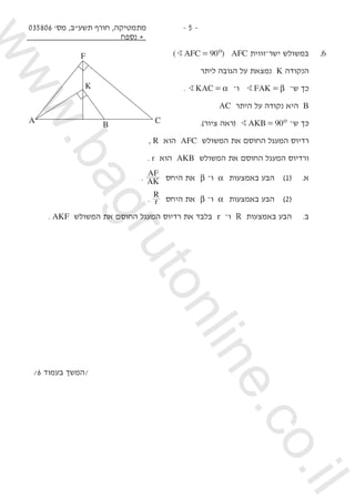 035806 '‫מס‬ ,‫תשע"ב‬ ‫חורף‬ ,‫מתמטיקה‬
‫נספח‬ +
- 5 -
( )AFC 90oB = AFC ‫זווית‬‫־‬‫ישר‬ ‫במשולש‬ 	.6
‫ליתר‬ ‫הגובה‬ ‫על‬ ‫נמצאת‬ K ‫הנקודה‬ 	
. KACB α= ‫־‬‫ו‬ FAKB β= ‫־‬‫ש‬ ‫כך‬ 	
AC ‫היתר‬ ‫על‬ ‫נקודה‬ ‫היא‬ B 	
.)‫ציור‬ ‫(ראה‬ AKB 90oB = ‫־‬‫ש‬ ‫כך‬ 	
, R ‫הוא‬ AFC ‫המשולש‬ ‫את‬ ‫החוסם‬ ‫המעגל‬ ‫רדיוס‬ 	
. r ‫הוא‬ AKB ‫המשולש‬ ‫את‬ ‫החוסם‬ ‫המעגל‬ ‫ורדיוס‬ 	
. AK
AF
‫היחס‬ ‫את‬ β ‫־‬‫ו‬ α ‫באמצעות‬ ‫הבע‬ 	)1( 	.‫א‬ 	
.
R
r ‫היחס‬ ‫את‬ β ‫־‬‫ו‬ α ‫באמצעות‬ ‫הבע‬ 	)2( 		
. AKF ‫המשולש‬ ‫את‬ ‫החוסם‬ ‫המעגל‬ ‫רדיוס‬ ‫את‬ ‫בלבד‬ r ‫־‬‫ו‬ R ‫באמצעות‬ ‫הבע‬ 	.‫ב‬ 	
/6 ‫בעמוד‬ ‫/המשך‬
A B C
F
K
www.bagrutonline.co.il
 