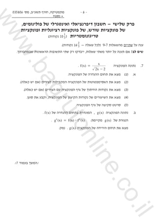 035806 '‫מס‬ ,‫תשע"ב‬ ‫חורף‬ ,‫מתמטיקה‬
‫נספח‬ +
- 6 -
,‫פולינומים‬ ‫של‬ ‫ואינטגרלי‬ ‫דיפרנציאלי‬ ‫חשבון‬ — ‫שלישי‬ ‫פרק‬
‫ופונקציות‬ ‫רציונליות‬ ‫פונקציות‬ ‫של‬ ,‫שורש‬ ‫פונקציות‬ ‫של‬
)‫נקודות‬ 333
1
( ‫טריגונומטריות‬
.)‫נקודות‬ 16 3
2
— ‫שאלה‬ ‫(לכל‬ 9-7 ‫מהשאלות‬ ‫שתיים‬ ‫על‬ ‫ענה‬
.‫שבמחברתך‬ ‫הראשונות‬ ‫התשובות‬ ‫שתי‬ ‫רק‬ ‫ייבדקו‬ ,‫שאלות‬ ‫משתי‬ ‫יותר‬ ‫על‬ ‫תענה‬ ‫אם‬ !‫לב‬ ‫שים‬
. ( )f x
x
x
2
=
2-
‫הפונקציה‬ ‫נתונה‬ 	.7
.‫הפונקציה‬ ‫של‬ ‫ההגדרה‬ ‫תחום‬ ‫את‬ ‫מצא‬ 	)1( 	.‫א‬
.)‫כאלה‬ ‫יש‬ ‫(אם‬ ‫לצירים‬ ‫המקבילות‬ ‫הפונקציה‬ ‫של‬ ‫האסימפטוטות‬ ‫את‬ ‫מצא‬ 	)2(
.)‫כאלה‬ ‫יש‬ ‫(אם‬ ‫הצירים‬ ‫עם‬ ‫הפונקציה‬ ‫גרף‬ ‫של‬ ‫החיתוך‬ ‫נקודות‬ ‫את‬ ‫מצא‬ 	)3(
.‫סוגן‬ ‫את‬ ‫וקבע‬ ,‫הפונקציה‬ ‫של‬ ‫הקיצון‬ ‫נקודות‬ ‫של‬ ‫השיעורים‬ ‫את‬ ‫מצא‬ 	)4(
.‫הפונקציה‬ ‫גרף‬ ‫של‬ ‫סקיצה‬ ‫סרטט‬ 	)5(
. ( )f x ‫של‬ ‫ההגדרה‬ ‫בתחום‬ ‫המוגדרת‬ , ( )g x ‫הפונקציה‬ ‫נתונה‬ 	.‫ב‬
. ) ( )('g x f x f$= )(' x :‫מקיימת‬ ( )g x ‫של‬ ‫הנגזרת‬ 	
.‫נמק‬ . ( )g x ‫הפונקציה‬ ‫של‬ ‫הירידה‬ ‫תחום‬ ‫את‬ ‫מצא‬ 	 	
/7 ‫בעמוד‬ ‫/המשך‬
www.bagrutonline.co.il
 
