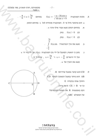 035806 '‫מס‬ ,‫תשע"ב‬ ‫חורף‬ ,‫מתמטיקה‬
‫נספח‬ +
- 7 -
. x6 6
7
# #
π π
- ‫בתחום‬ ( )
sin
cos
f x
x
a x
16 9
16$
=
+
-
‫הפונקציה‬ ‫נתונה‬ 	.8
.‫הנתון‬ ‫בתחום‬ x ‫לכל‬ ‫מוגדרת‬ ‫הפונקציה‬ . 0 ‫־‬‫מ‬ ‫גדול‬ ‫פרמטר‬ ‫הוא‬ a
: x ‫ערכי‬ ‫אילו‬ ‫עבור‬ ‫מצא‬ ‫הנתון‬ ‫בתחום‬ 	.‫א‬
.‫נמק‬ . 	 ( )f x 02 	)1( 	
.‫נמק‬ . 	 ( )f x 01 	)2( 	
. ( )f x dx
6
6
7
π
π
-
# ‫האינטגרל‬ ‫ערך‬ ‫את‬ ‫מצא‬ 	.‫ב‬
x ‫־‬‫ה‬ ‫ציר‬ ‫ידי‬ ‫על‬ , ( )f x ‫הפונקציה‬ ‫גרף‬ ‫ידי‬ ‫על‬ ‫המוגבל‬ ,‫השטח‬ ‫כי‬ ‫נתון‬ 	.‫ג‬
. 8 –‫ל‬ ‫שווה‬ , x 6
7π
= ‫־‬‫ו‬ x 6
π
= - ‫הישרים‬ ‫ידי‬ ‫ועל‬ 	
. a ‫של‬ ‫הערך‬ ‫את‬ ‫מצא‬ 	
. R ‫שרדיוסו‬ ‫במעגל‬ ‫קוטר‬ ‫הוא‬ CD 	.9
CD ‫לקוטר‬ ‫המאונך‬ ‫במעגל‬ ‫מיתר‬ ‫הוא‬ AB 	
E ‫בנקודה‬ ‫אותו‬ ‫וחותך‬ 	
.)‫ציור‬ ‫(ראה‬ CE R2 –‫ש‬ ‫כך‬ 	
‫המקסימלי‬ ‫השטח‬ ‫את‬ R ‫באמצעות‬ ‫הבע‬ 	
. ABC ‫המשולש‬ ‫של‬ 	
!‫בהצלחה‬
‫ישראל‬ ‫למדינת‬ ‫שמורה‬ ‫היוצרים‬ ‫זכות‬
‫החינוך‬ ‫משרד‬ ‫ברשות‬ ‫אלא‬ ‫לפרסם‬ ‫או‬ ‫להעתיק‬ ‫אין‬
C D
A
B
E
www.bagrutonline.co.il
 
