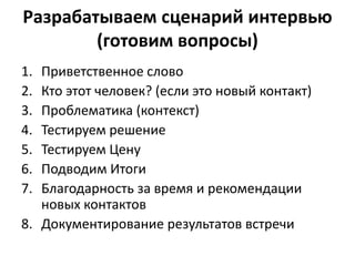 Разрабатываем сценарий интервью
(готовим вопросы)
1. Приветственное слово
2. Кто этот человек? (если это новый контакт)
3. Проблематика (контекст)
4. Тестируем решение
5. Тестируем Цену
6. Подводим Итоги
7. Благодарность за время и рекомендации
новых контактов
8. Документирование результатов встречи
 