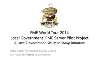 FME World Tour 2014
Local Government: FME Server Pilot Project
A Local Government GIS User Group Initiative
Barry Doyle: Roscommon County Council
Jon Hawkins: Waterford City Council
 