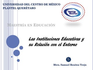 MAESTRÍA EN EDUCACIÓN
Las Instituciones Educativas y
su Relación con el Entorno
Mtro. Samuel Benítez Trejo
UNIVERSIDAD DEL CENTRO DE MÉXICO
PLANTEL QUERÉTARO
 