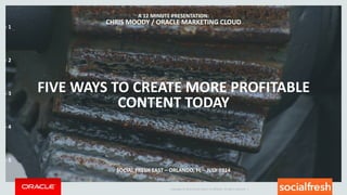 Copyright © 2014 Oracle and/or its affiliates. All rights reserved. |
FIVE WAYS TO CREATE MORE PROFITABLE
CONTENT TODAY
A 12 MINUTE PRESENTATION:
CHRIS MOODY / ORACLE MARKETING CLOUD
SOCIAL FRESH EAST – ORLANDO, FL – JULY 2014
- 1
- 2
- 3
- 4
- 5
 