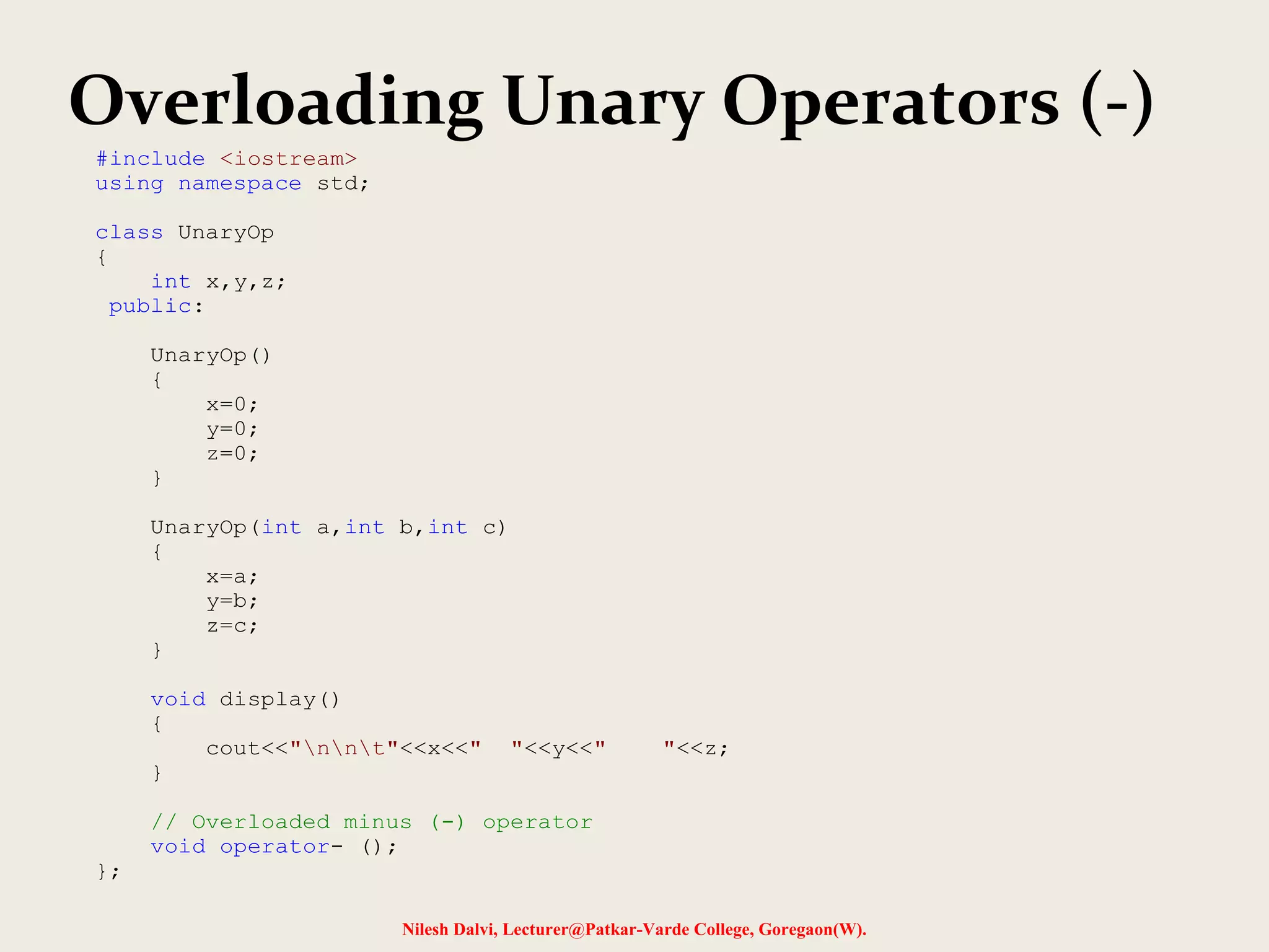 Overloading Unary Operators (-)
Nilesh Dalvi, Lecturer@Patkar-Varde College, Goregaon(W).
#include <iostream>
using namespace std;
class UnaryOp
{
int x,y,z;
public:
UnaryOp()
{
x=0;
y=0;
z=0;
}
UnaryOp(int a,int b,int c)
{
x=a;
y=b;
z=c;
}
void display()
{
cout<<"nnt"<<x<<" "<<y<<" "<<z;
}
// Overloaded minus (-) operator
void operator- ();
};
 