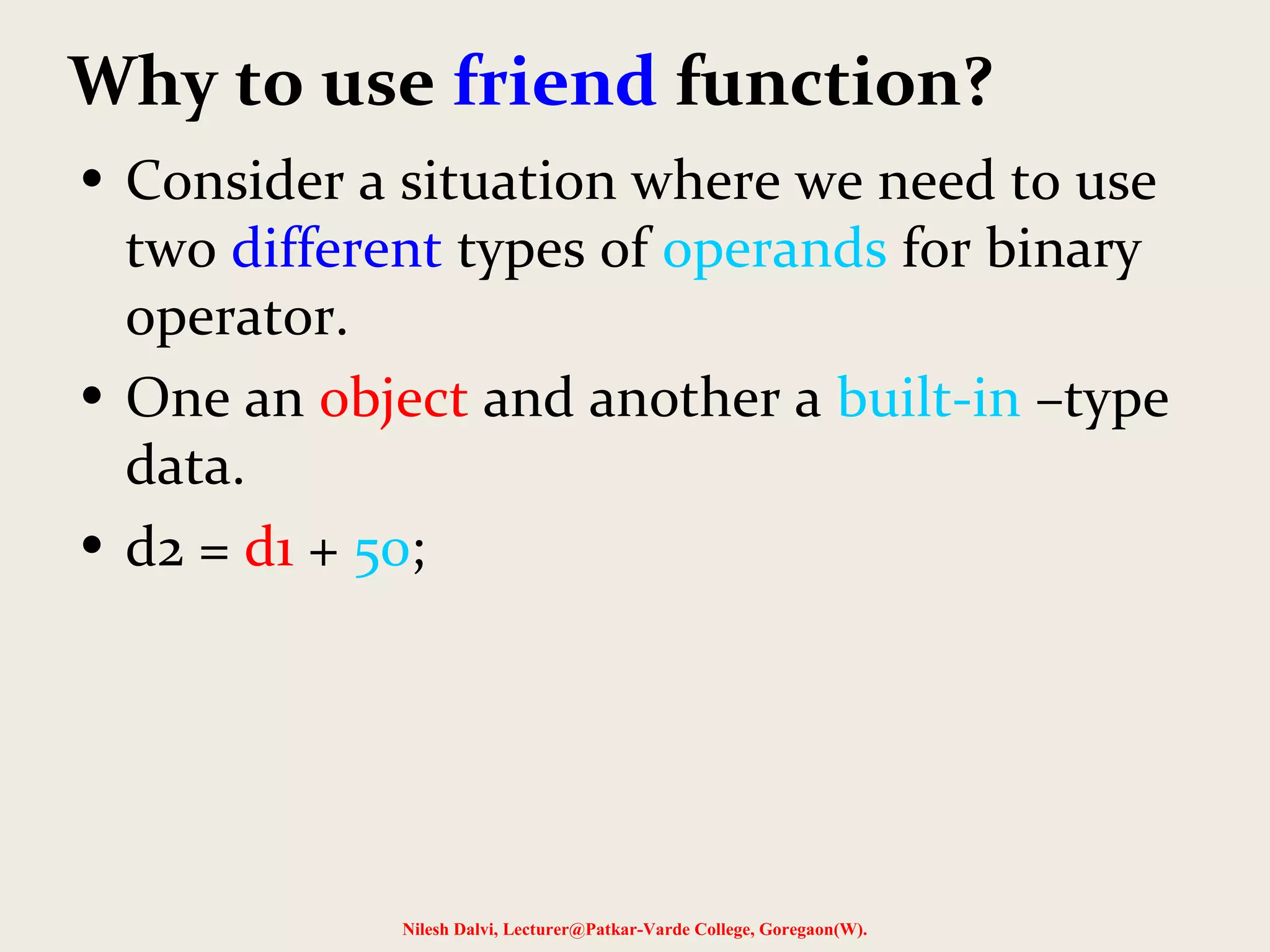 Why to use friend function?
• Consider a situation where we need to use
two different types of operands for binary
operator.
• One an object and another a built-in –type
data.
• d2 = d1 + 50;
Nilesh Dalvi, Lecturer@Patkar-Varde College, Goregaon(W).
 