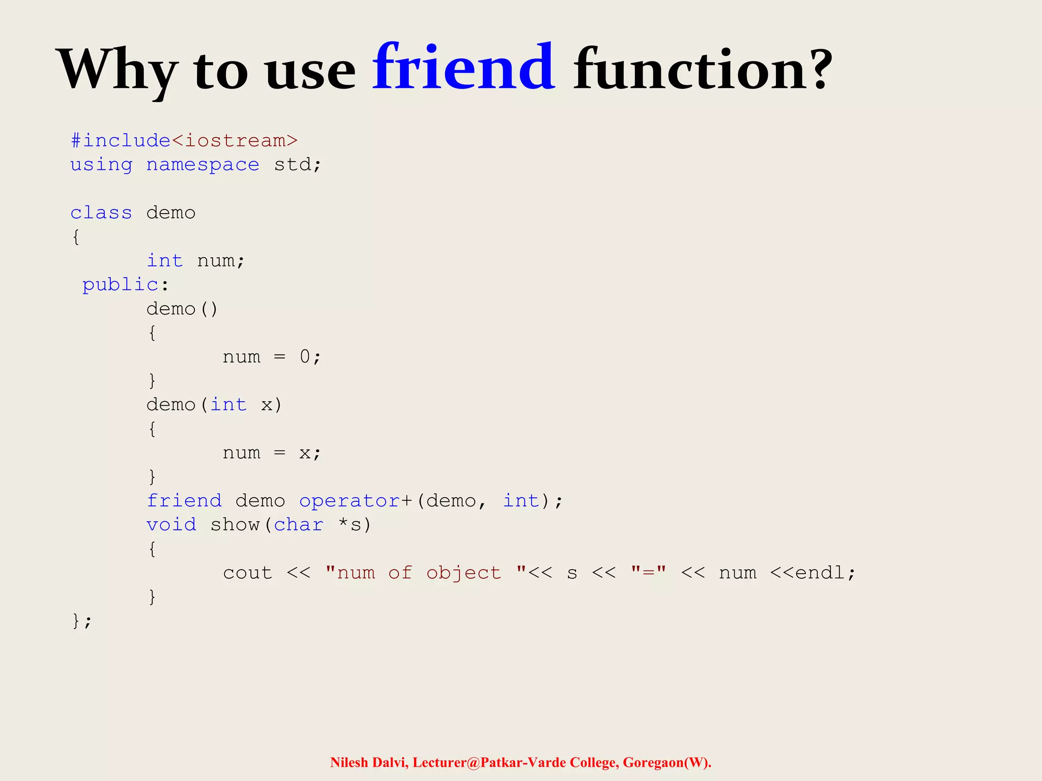 Nilesh Dalvi, Lecturer@Patkar-Varde College, Goregaon(W).
Why to use friend function?
#include<iostream>
using namespace std;
class demo
{
int num;
public:
demo()
{
num = 0;
}
demo(int x)
{
num = x;
}
friend demo operator+(demo, int);
void show(char *s)
{
cout << "num of object "<< s << "=" << num <<endl;
}
};
 