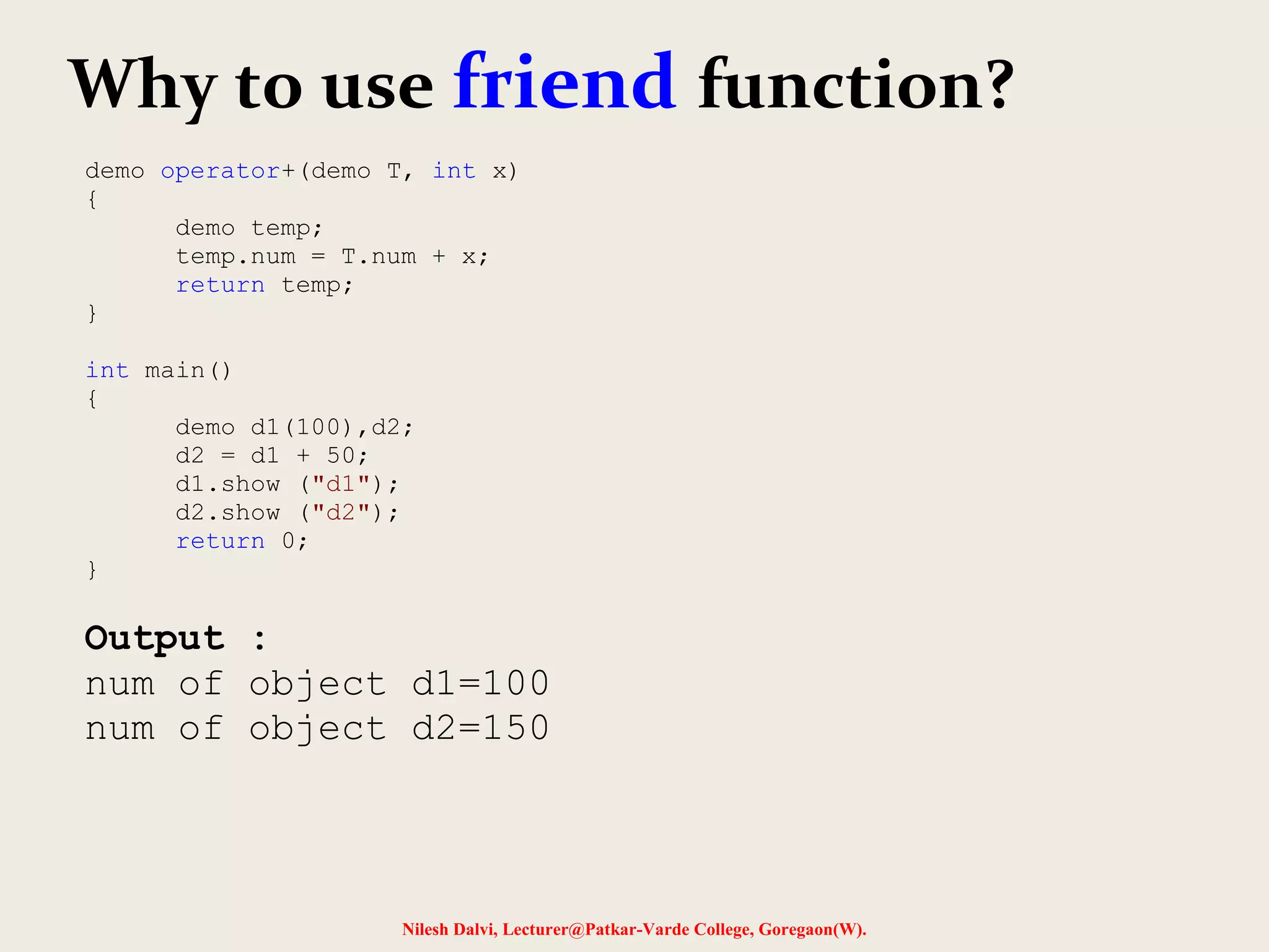 Nilesh Dalvi, Lecturer@Patkar-Varde College, Goregaon(W).
Why to use friend function?
demo operator+(demo T, int x)
{
demo temp;
temp.num = T.num + x;
return temp;
}
int main()
{
demo d1(100),d2;
d2 = d1 + 50;
d1.show ("d1");
d2.show ("d2");
return 0;
}
Output :
num of object d1=100
num of object d2=150
 
