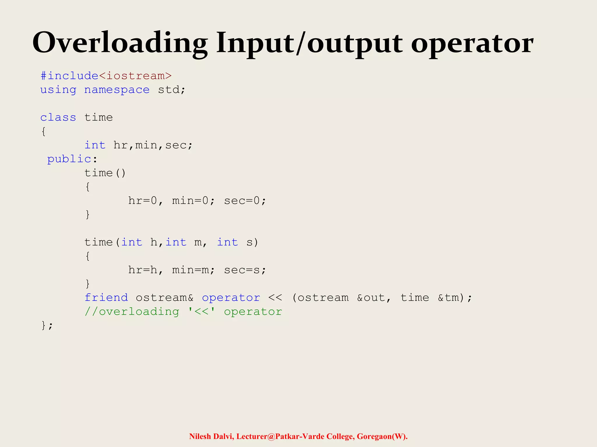 Nilesh Dalvi, Lecturer@Patkar-Varde College, Goregaon(W).
Overloading Input/output operator
#include<iostream>
using namespace std;
class time
{
int hr,min,sec;
public:
time()
{
hr=0, min=0; sec=0;
}
time(int h,int m, int s)
{
hr=h, min=m; sec=s;
}
friend ostream& operator << (ostream &out, time &tm);
//overloading '<<' operator
};
 