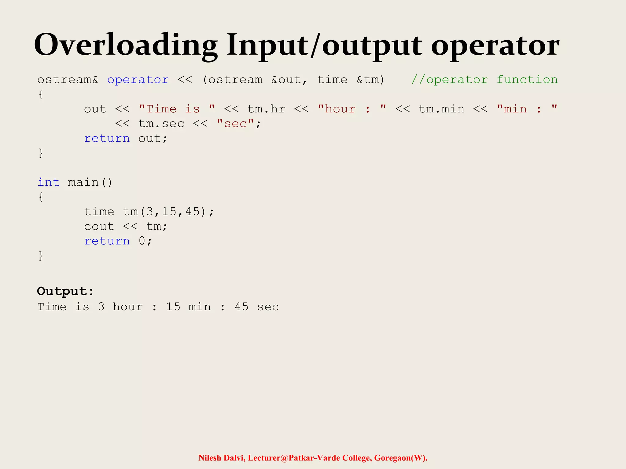 Nilesh Dalvi, Lecturer@Patkar-Varde College, Goregaon(W).
Overloading Input/output operator
ostream& operator << (ostream &out, time &tm) //operator function
{
out << "Time is " << tm.hr << "hour : " << tm.min << "min : "
<< tm.sec << "sec";
return out;
}
int main()
{
time tm(3,15,45);
cout << tm;
return 0;
}
Output:
Time is 3 hour : 15 min : 45 sec
 