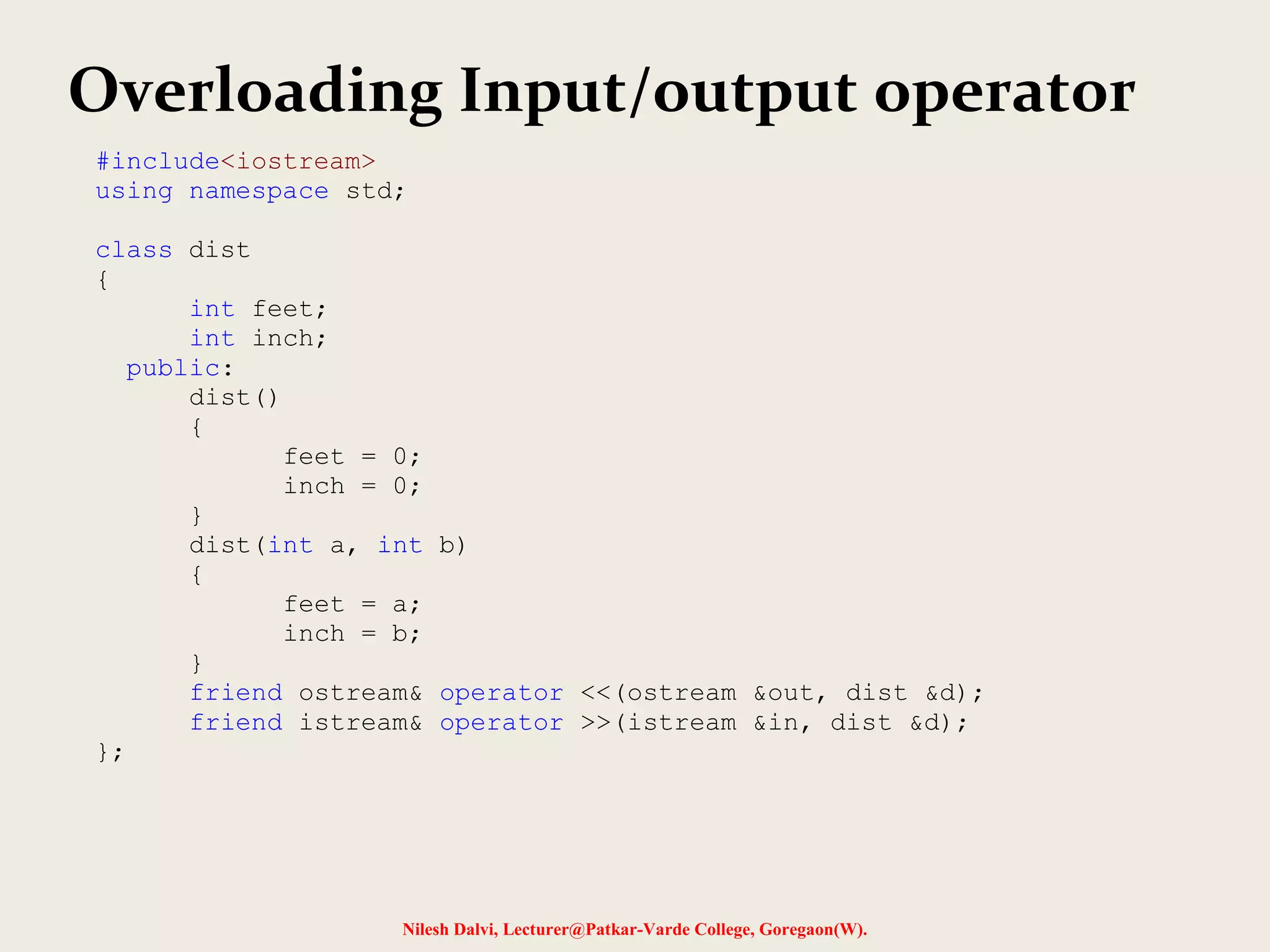 Nilesh Dalvi, Lecturer@Patkar-Varde College, Goregaon(W).
Overloading Input/output operator
#include<iostream>
using namespace std;
class dist
{
int feet;
int inch;
public:
dist()
{
feet = 0;
inch = 0;
}
dist(int a, int b)
{
feet = a;
inch = b;
}
friend ostream& operator <<(ostream &out, dist &d);
friend istream& operator >>(istream &in, dist &d);
};
 