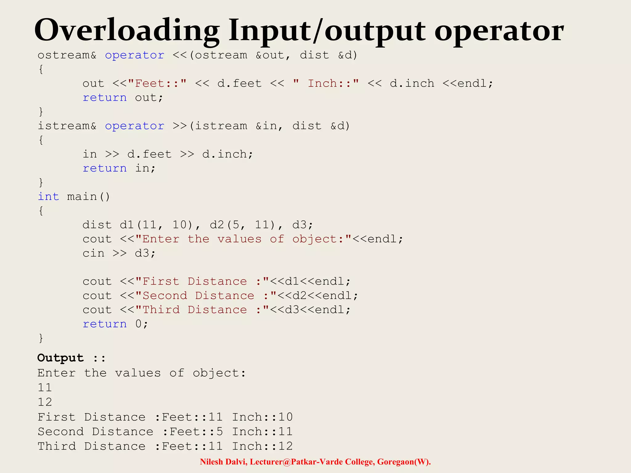 Nilesh Dalvi, Lecturer@Patkar-Varde College, Goregaon(W).
Overloading Input/output operator
ostream& operator <<(ostream &out, dist &d)
{
out <<"Feet::" << d.feet << " Inch::" << d.inch <<endl;
return out;
}
istream& operator >>(istream &in, dist &d)
{
in >> d.feet >> d.inch;
return in;
}
int main()
{
dist d1(11, 10), d2(5, 11), d3;
cout <<"Enter the values of object:"<<endl;
cin >> d3;
cout <<"First Distance :"<<d1<<endl;
cout <<"Second Distance :"<<d2<<endl;
cout <<"Third Distance :"<<d3<<endl;
return 0;
}
Output ::
Enter the values of object:
11
12
First Distance :Feet::11 Inch::10
Second Distance :Feet::5 Inch::11
Third Distance :Feet::11 Inch::12
 