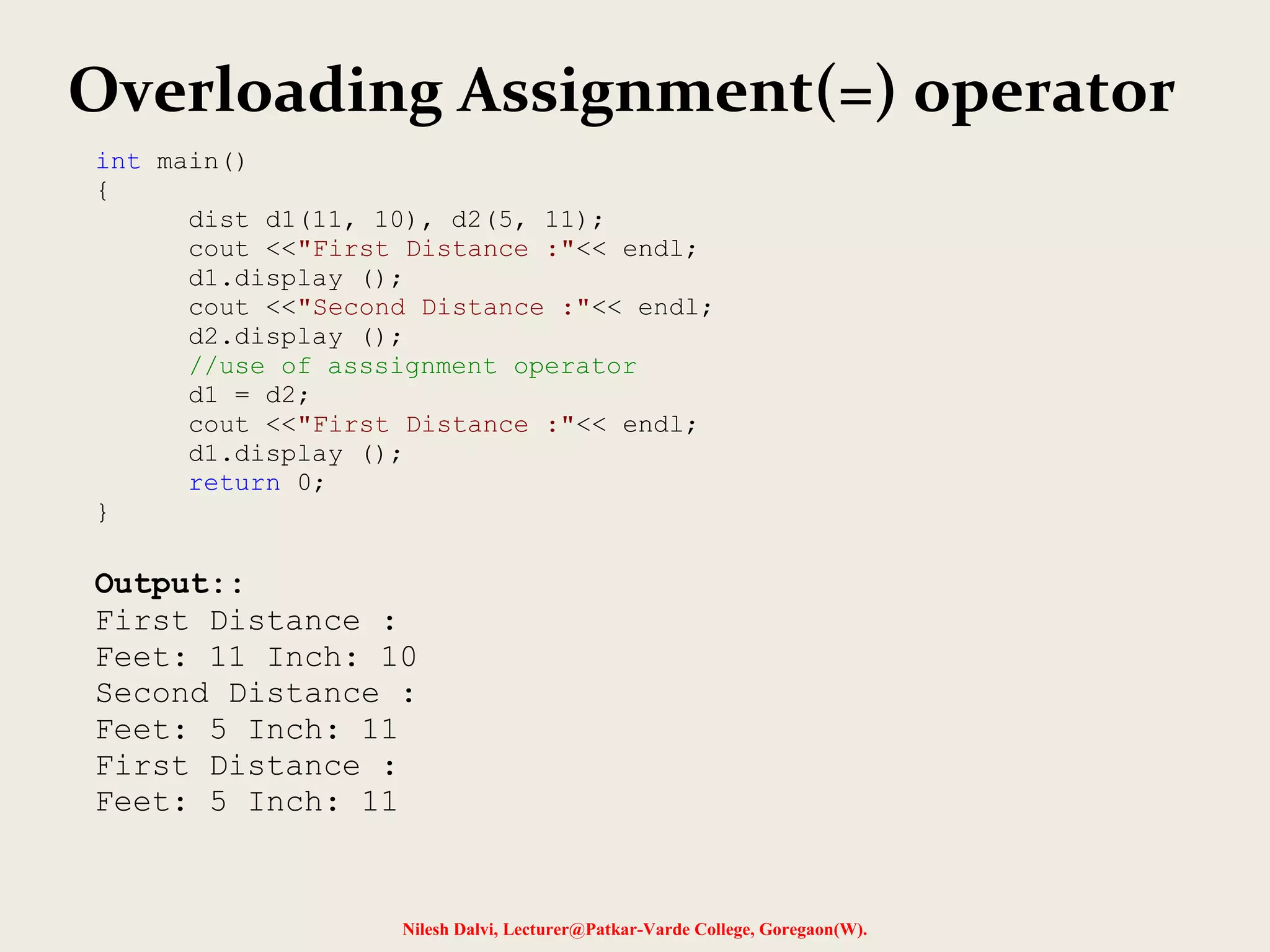 Nilesh Dalvi, Lecturer@Patkar-Varde College, Goregaon(W).
Overloading Assignment(=) operator
int main()
{
dist d1(11, 10), d2(5, 11);
cout <<"First Distance :"<< endl;
d1.display ();
cout <<"Second Distance :"<< endl;
d2.display ();
//use of asssignment operator
d1 = d2;
cout <<"First Distance :"<< endl;
d1.display ();
return 0;
}
Output::
First Distance :
Feet: 11 Inch: 10
Second Distance :
Feet: 5 Inch: 11
First Distance :
Feet: 5 Inch: 11
 
