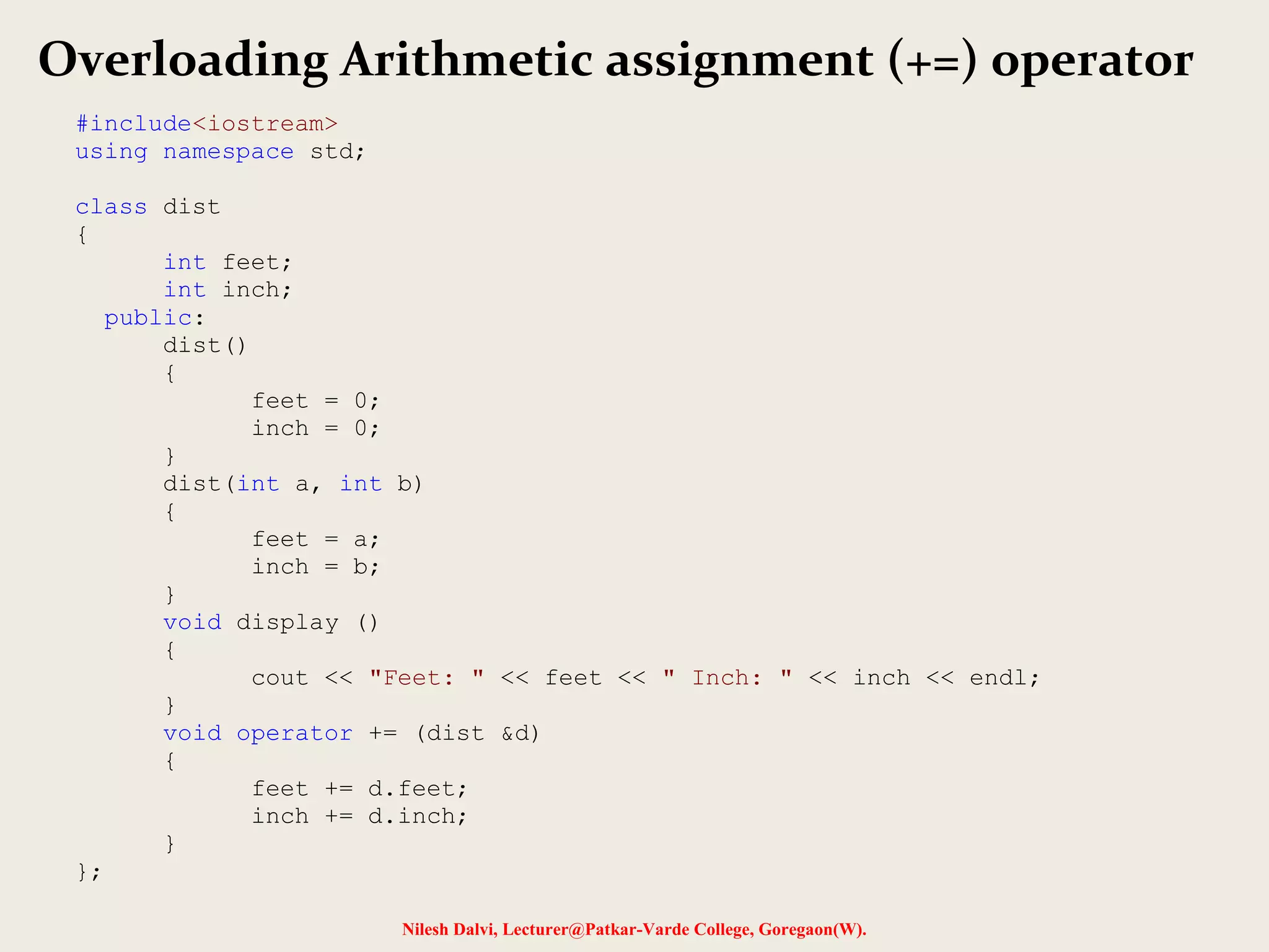 Nilesh Dalvi, Lecturer@Patkar-Varde College, Goregaon(W).
Overloading Arithmetic assignment (+=) operator
#include<iostream>
using namespace std;
class dist
{
int feet;
int inch;
public:
dist()
{
feet = 0;
inch = 0;
}
dist(int a, int b)
{
feet = a;
inch = b;
}
void display ()
{
cout << "Feet: " << feet << " Inch: " << inch << endl;
}
void operator += (dist &d)
{
feet += d.feet;
inch += d.inch;
}
};
 