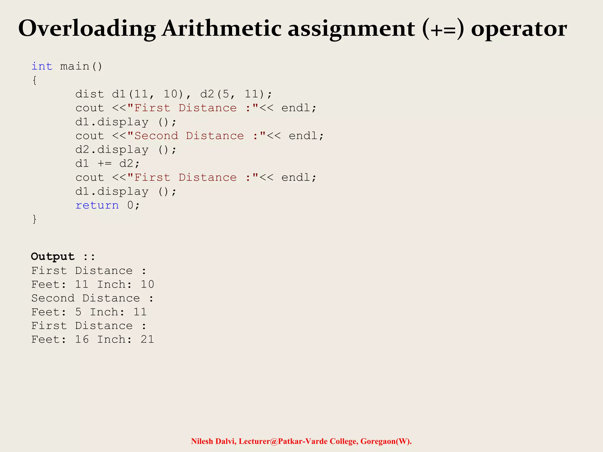 Nilesh Dalvi, Lecturer@Patkar-Varde College, Goregaon(W).
Overloading Arithmetic assignment (+=) operator
int main()
{
dist d1(11, 10), d2(5, 11);
cout <<"First Distance :"<< endl;
d1.display ();
cout <<"Second Distance :"<< endl;
d2.display ();
d1 += d2;
cout <<"First Distance :"<< endl;
d1.display ();
return 0;
}
Output ::
First Distance :
Feet: 11 Inch: 10
Second Distance :
Feet: 5 Inch: 11
First Distance :
Feet: 16 Inch: 21
 