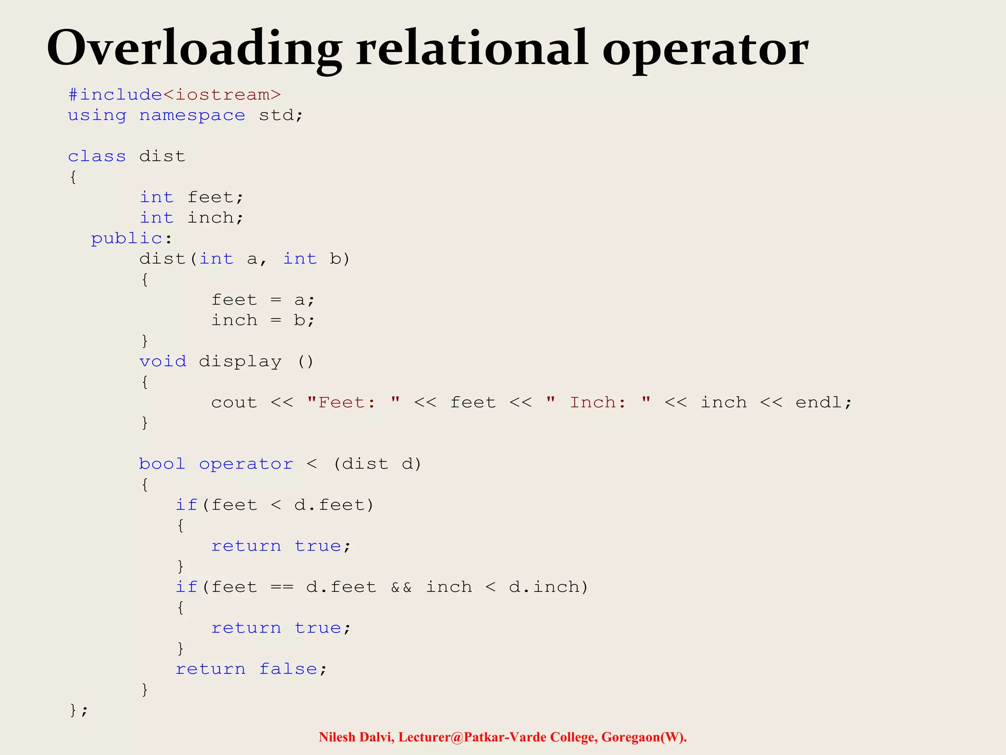 Nilesh Dalvi, Lecturer@Patkar-Varde College, Goregaon(W).
Overloading relational operator
#include<iostream>
using namespace std;
class dist
{
int feet;
int inch;
public:
dist(int a, int b)
{
feet = a;
inch = b;
}
void display ()
{
cout << "Feet: " << feet << " Inch: " << inch << endl;
}
bool operator < (dist d)
{
if(feet < d.feet)
{
return true;
}
if(feet == d.feet && inch < d.inch)
{
return true;
}
return false;
}
};
 