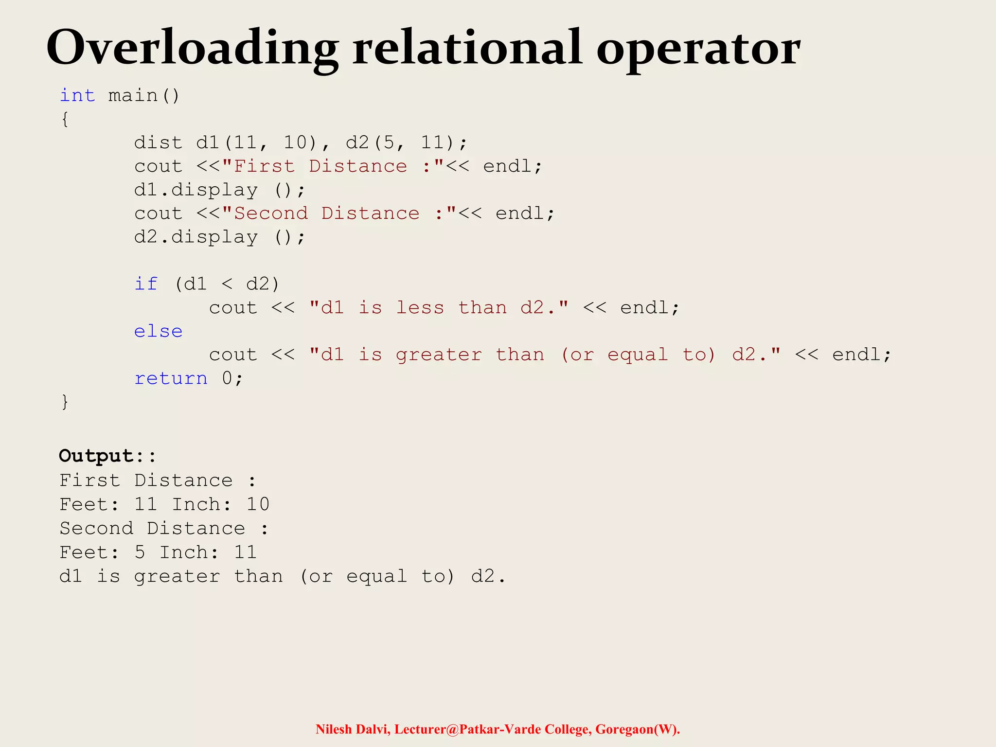 Nilesh Dalvi, Lecturer@Patkar-Varde College, Goregaon(W).
Overloading relational operator
int main()
{
dist d1(11, 10), d2(5, 11);
cout <<"First Distance :"<< endl;
d1.display ();
cout <<"Second Distance :"<< endl;
d2.display ();
if (d1 < d2)
cout << "d1 is less than d2." << endl;
else
cout << "d1 is greater than (or equal to) d2." << endl;
return 0;
}
Output::
First Distance :
Feet: 11 Inch: 10
Second Distance :
Feet: 5 Inch: 11
d1 is greater than (or equal to) d2.
 
