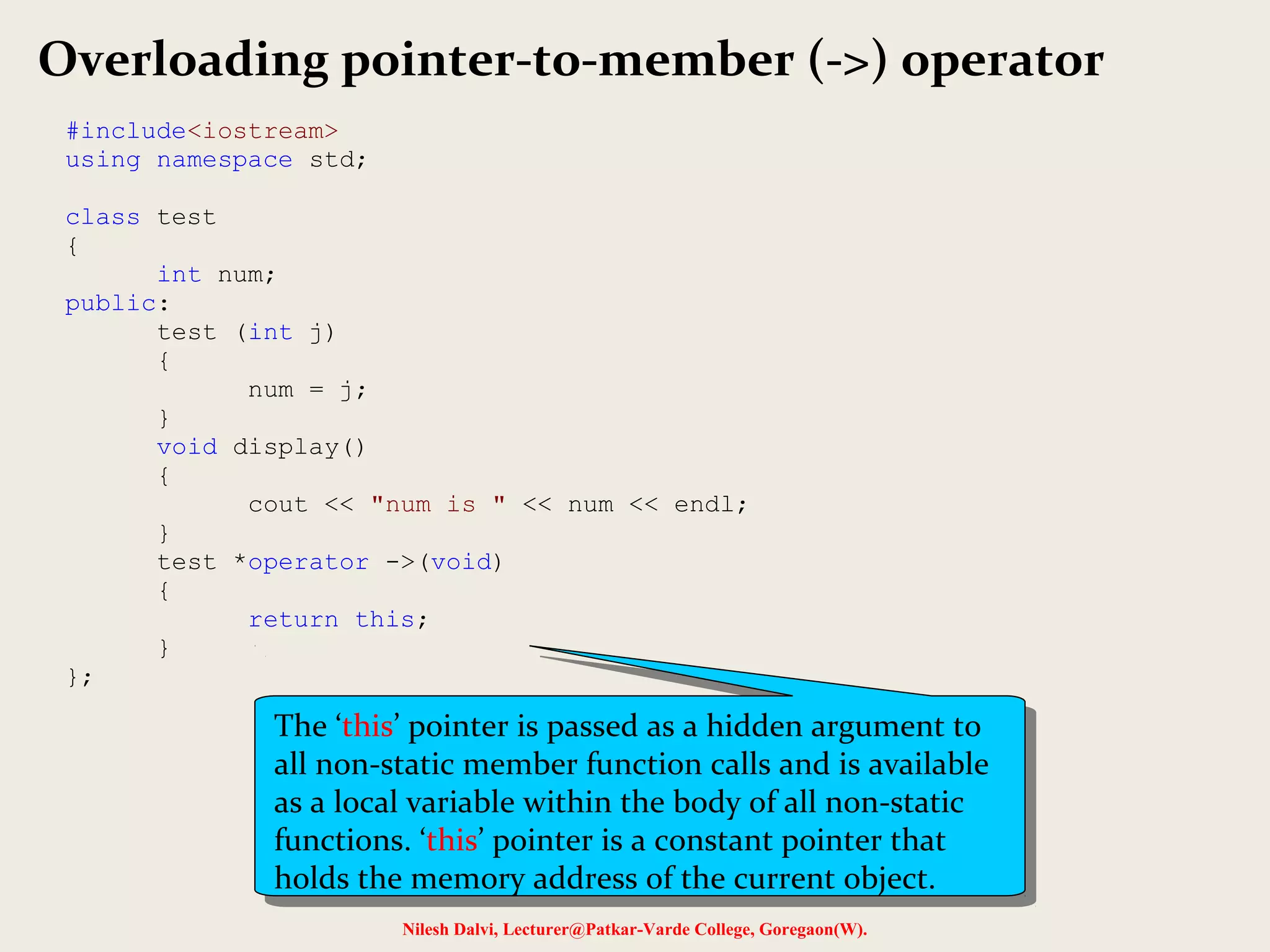 Nilesh Dalvi, Lecturer@Patkar-Varde College, Goregaon(W).
Overloading pointer-to-member (->) operator
#include<iostream>
using namespace std;
class test
{
int num;
public:
test (int j)
{
num = j;
}
void display()
{
cout << "num is " << num << endl;
}
test *operator ->(void)
{
return this;
}
};
The ‘this’ pointer is passed as a hidden argument to
all non-static member function calls and is available
as a local variable within the body of all non-static
functions. ‘this’ pointer is a constant pointer that
holds the memory address of the current object.
The ‘this’ pointer is passed as a hidden argument to
all non-static member function calls and is available
as a local variable within the body of all non-static
functions. ‘this’ pointer is a constant pointer that
holds the memory address of the current object.
 