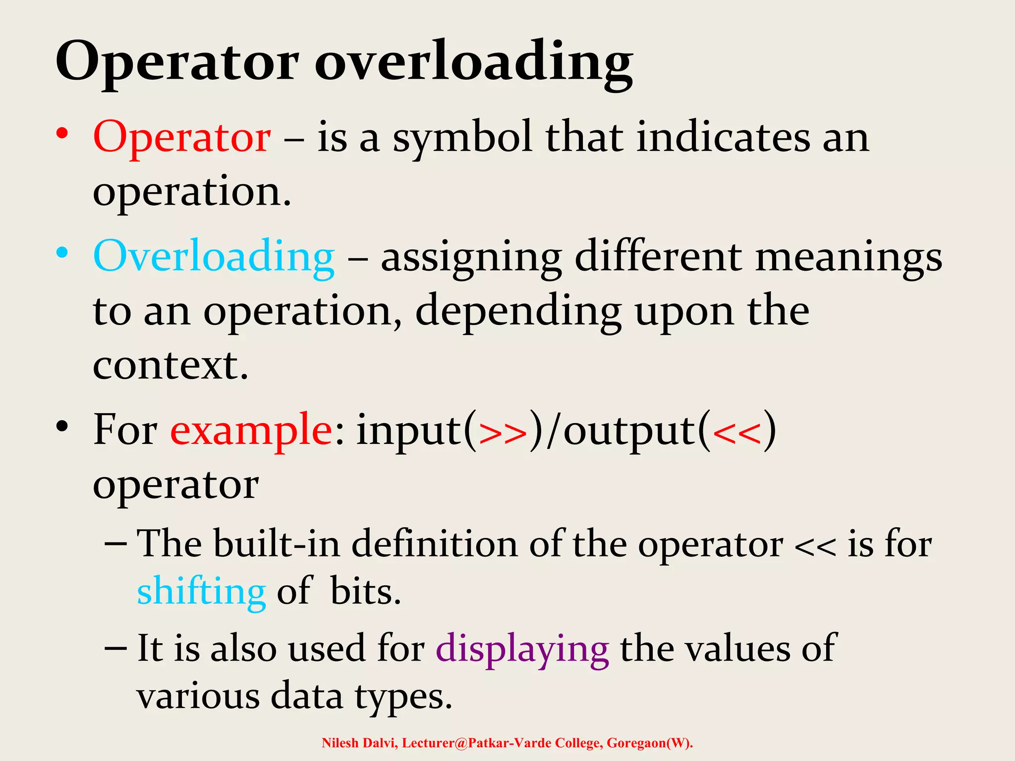 Operator overloading
• Operator – is a symbol that indicates an
operation.
• Overloading – assigning different meanings
to an operation, depending upon the
context.
• For example: input(>>)/output(<<)
operator
– The built-in definition of the operator << is for
shifting of bits.
– It is also used for displaying the values of
various data types.
Nilesh Dalvi, Lecturer@Patkar-Varde College, Goregaon(W).
 
