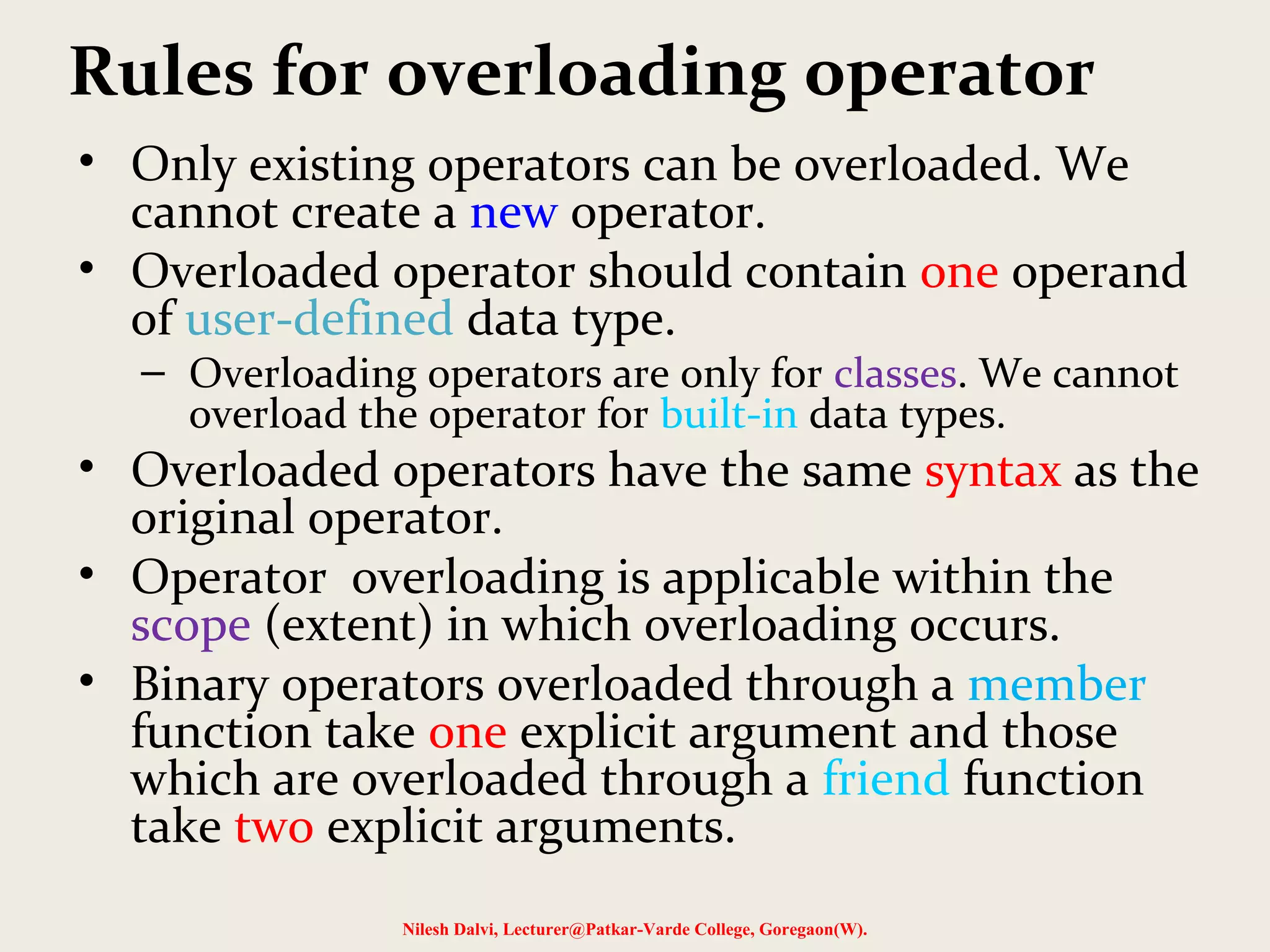 Rules for overloading operator
• Only existing operators can be overloaded. We
cannot create a new operator.
• Overloaded operator should contain one operand
of user-defined data type.
– Overloading operators are only for classes. We cannot
overload the operator for built-in data types.
• Overloaded operators have the same syntax as the
original operator.
• Operator overloading is applicable within the
scope (extent) in which overloading occurs.
• Binary operators overloaded through a member
function take one explicit argument and those
which are overloaded through a friend function
take two explicit arguments.
Nilesh Dalvi, Lecturer@Patkar-Varde College, Goregaon(W).
 