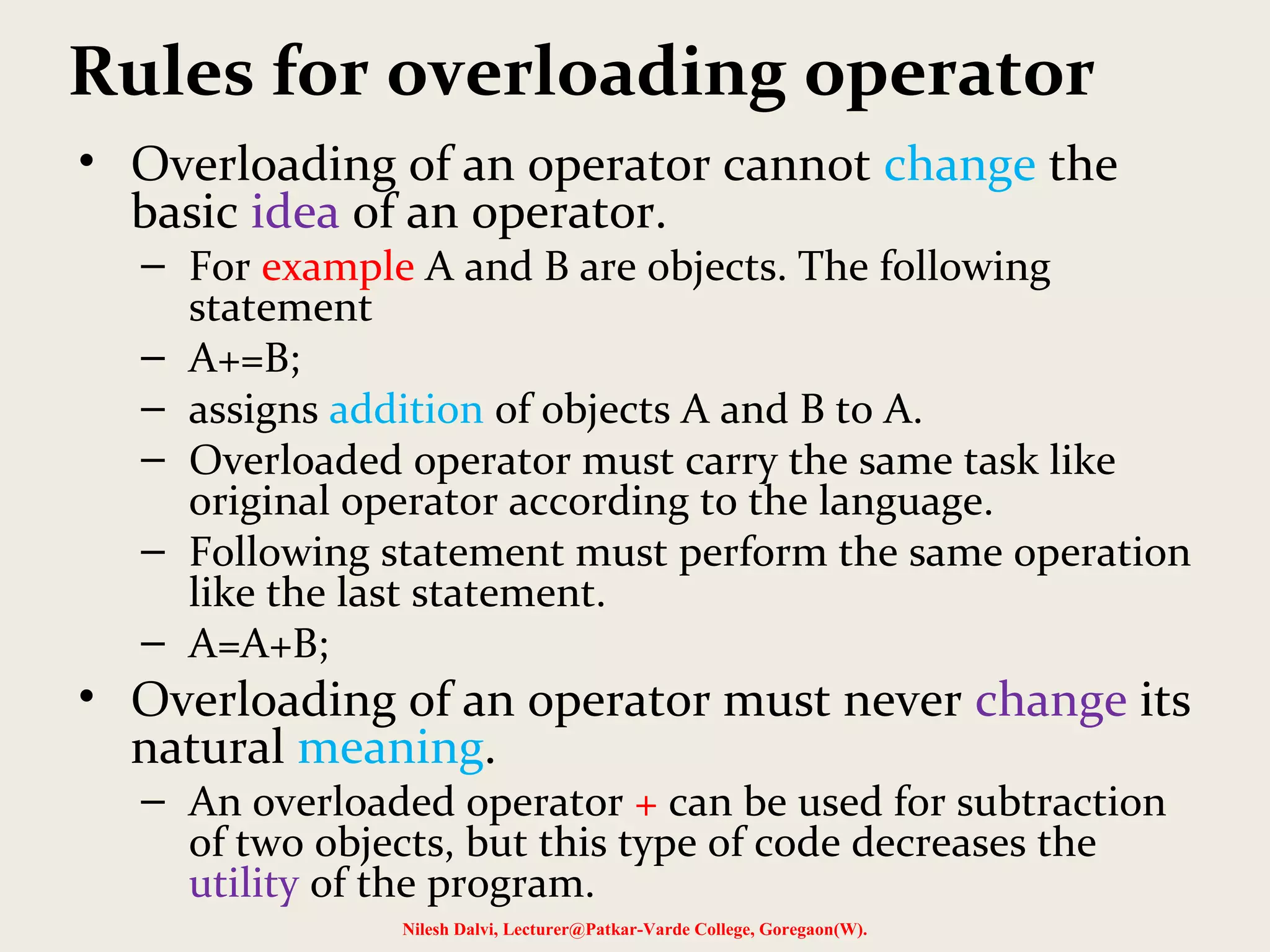 Rules for overloading operator
• Overloading of an operator cannot change the
basic idea of an operator.
– For example A and B are objects. The following
statement
– A+=B;
– assigns addition of objects A and B to A.
– Overloaded operator must carry the same task like
original operator according to the language.
– Following statement must perform the same operation
like the last statement.
– A=A+B;
• Overloading of an operator must never change its
natural meaning.
– An overloaded operator + can be used for subtraction
of two objects, but this type of code decreases the
utility of the program.
Nilesh Dalvi, Lecturer@Patkar-Varde College, Goregaon(W).
 