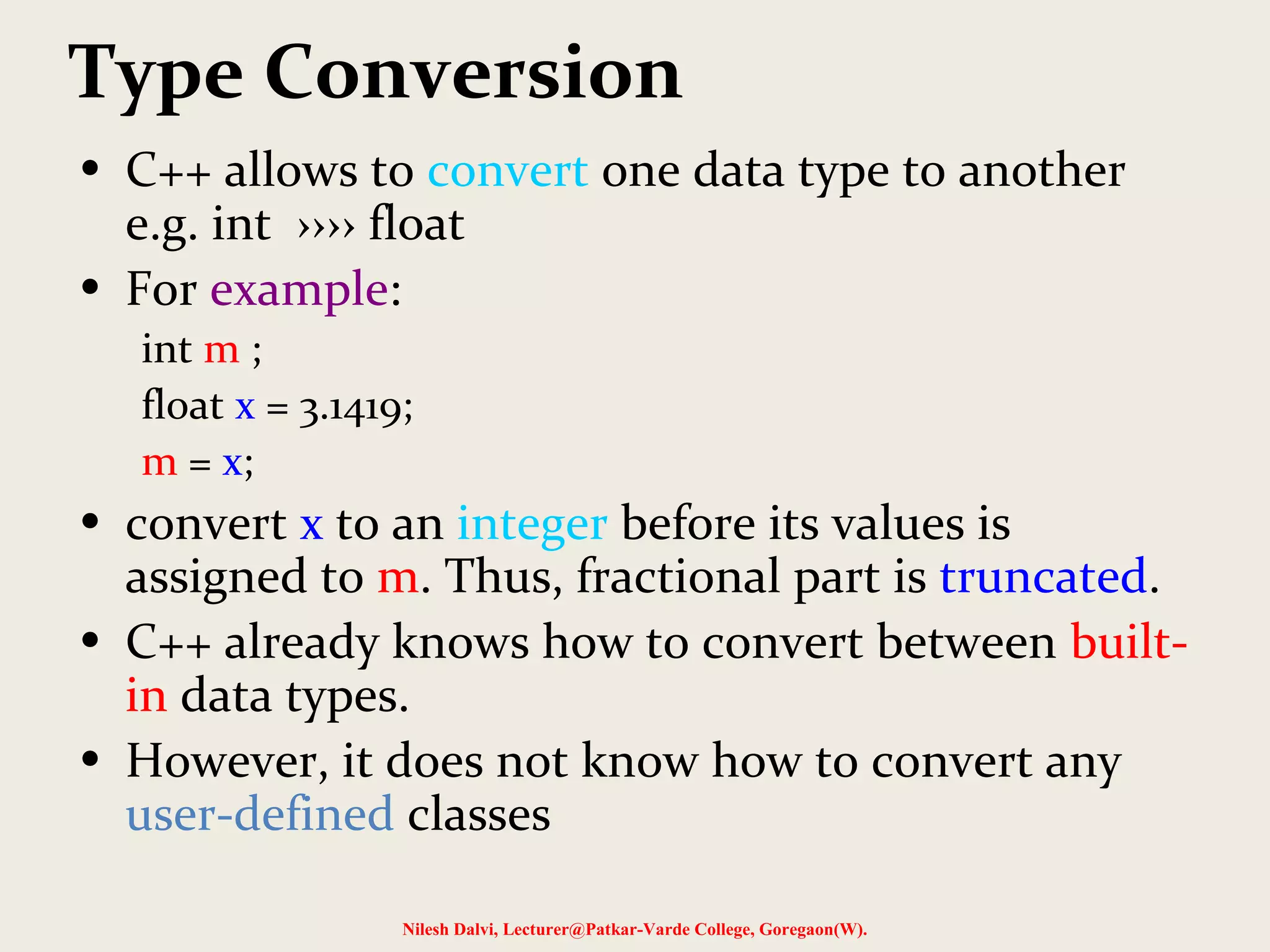 Type Conversion
• C++ allows to convert one data type to another
e.g. int ›››› float
• For example:
int m ;
float x = 3.1419;
m = x;
• convert x to an integer before its values is
assigned to m. Thus, fractional part is truncated.
• C++ already knows how to convert between built-
in data types.
• However, it does not know how to convert any
user-defined classes
Nilesh Dalvi, Lecturer@Patkar-Varde College, Goregaon(W).
 