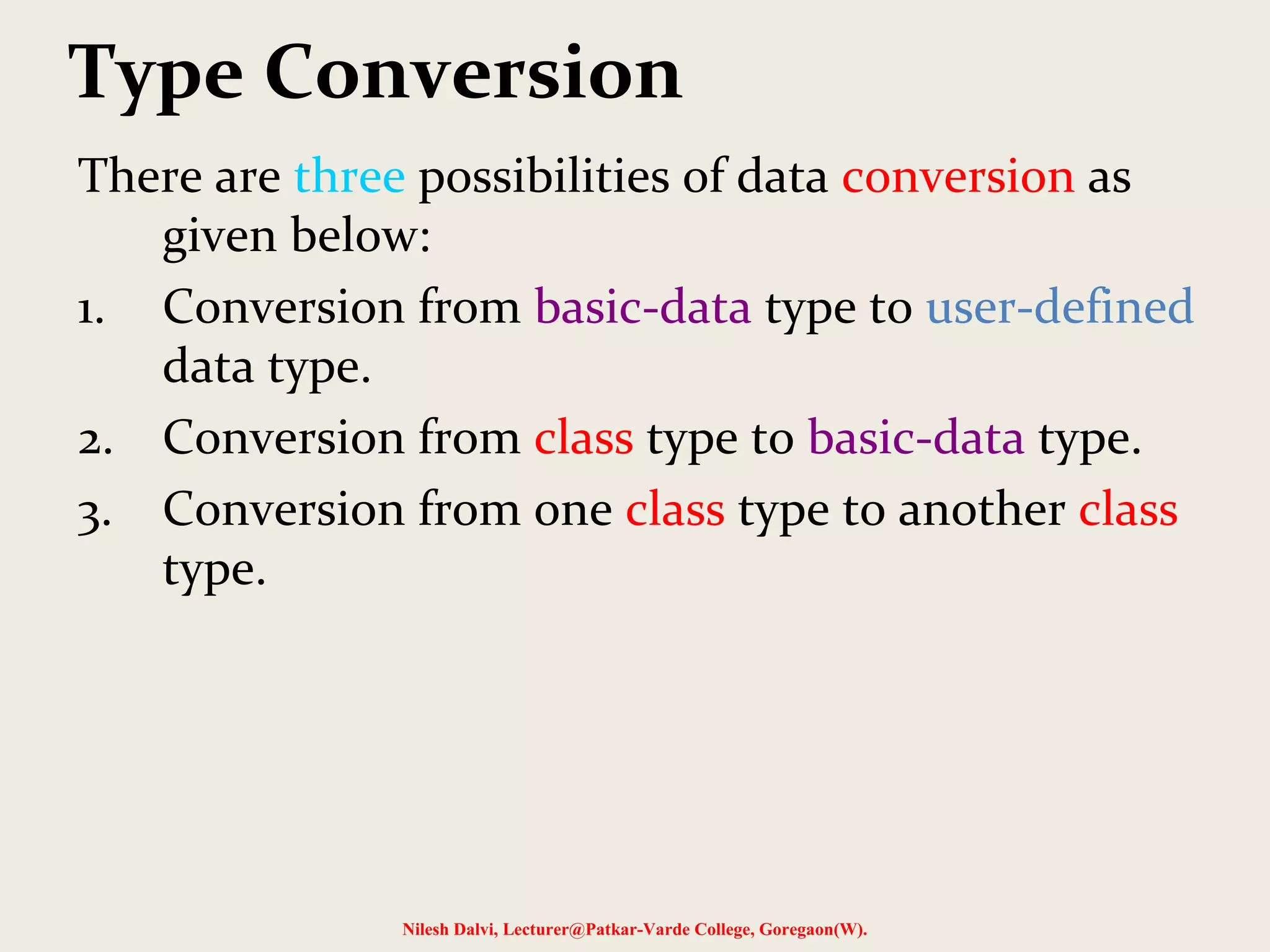 Type Conversion
There are three possibilities of data conversion as
given below:
1. Conversion from basic-data type to user-defined
data type.
2. Conversion from class type to basic-data type.
3. Conversion from one class type to another class
type.
Nilesh Dalvi, Lecturer@Patkar-Varde College, Goregaon(W).
 