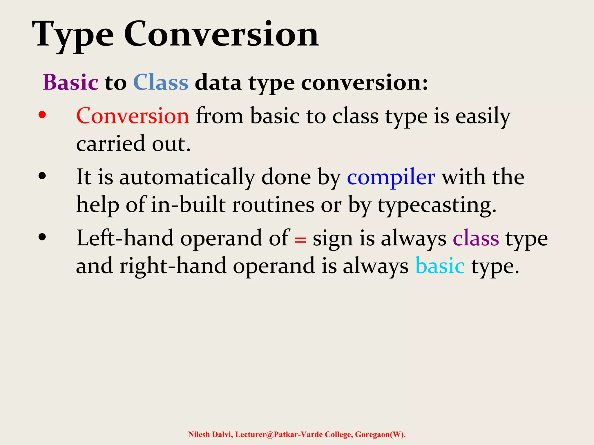 Type Conversion
Basic to Class data type conversion:
• Conversion from basic to class type is easily
carried out.
• It is automatically done by compiler with the
help of in-built routines or by typecasting.
• Left-hand operand of = sign is always class type
and right-hand operand is always basic type.
Nilesh Dalvi, Lecturer@Patkar-Varde College, Goregaon(W).
 