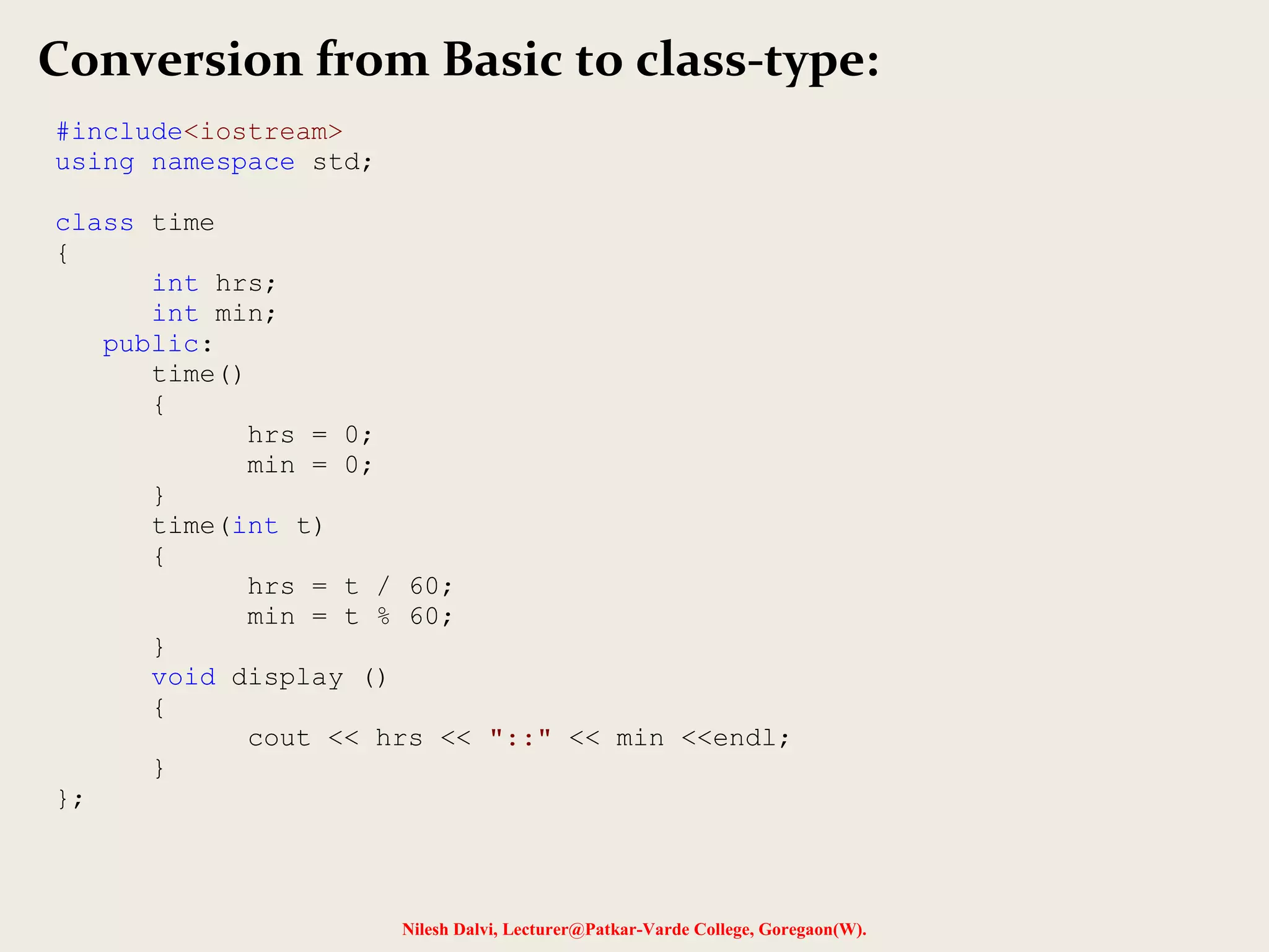 Nilesh Dalvi, Lecturer@Patkar-Varde College, Goregaon(W).
Conversion from Basic to class-type:
#include<iostream>
using namespace std;
class time
{
int hrs;
int min;
public:
time()
{
hrs = 0;
min = 0;
}
time(int t)
{
hrs = t / 60;
min = t % 60;
}
void display ()
{
cout << hrs << "::" << min <<endl;
}
};
 