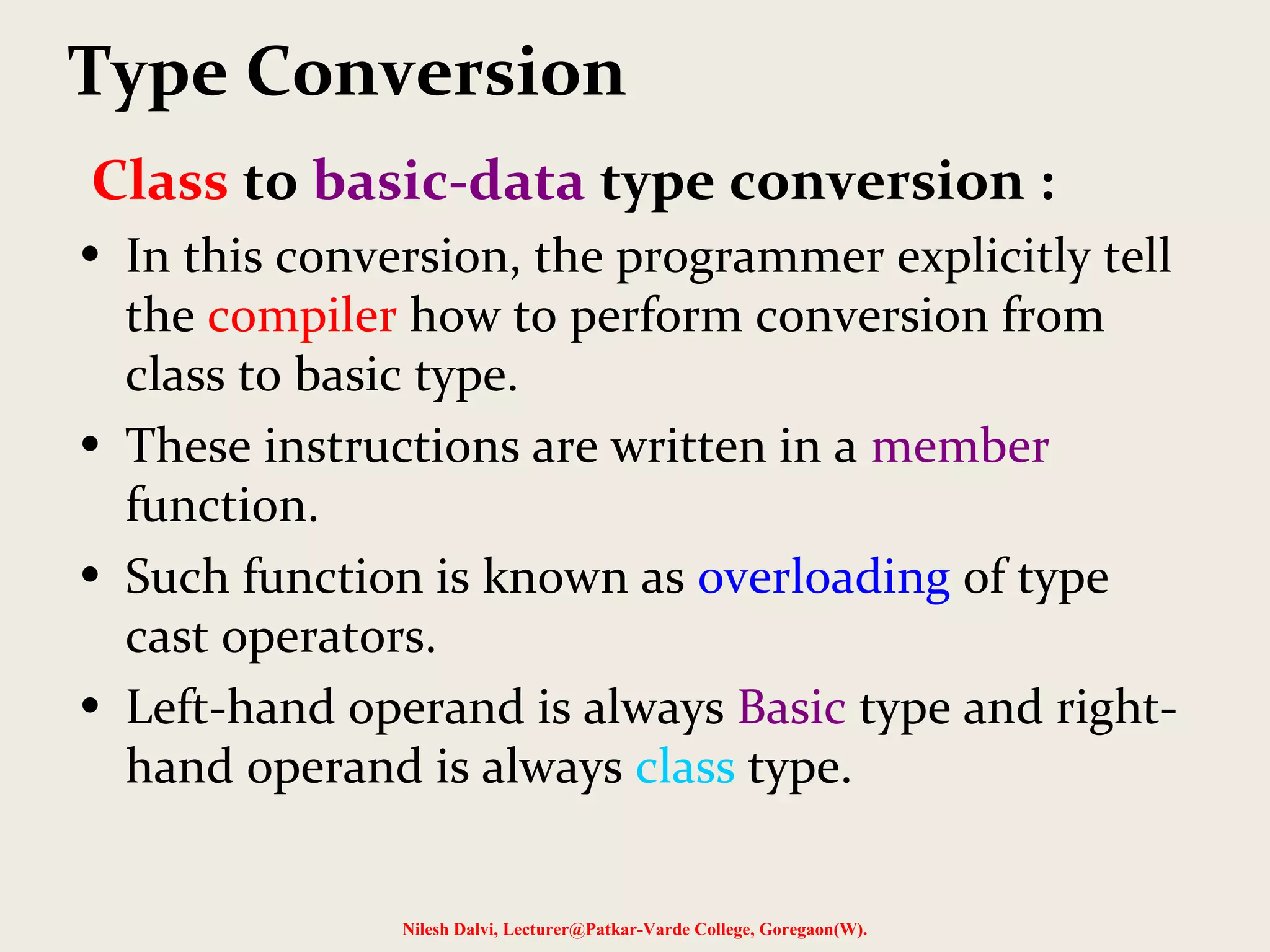Class to basic-data type conversion :
• In this conversion, the programmer explicitly tell
the compiler how to perform conversion from
class to basic type.
• These instructions are written in a member
function.
• Such function is known as overloading of type
cast operators.
• Left-hand operand is always Basic type and right-
hand operand is always class type.
Nilesh Dalvi, Lecturer@Patkar-Varde College, Goregaon(W).
Type Conversion
 