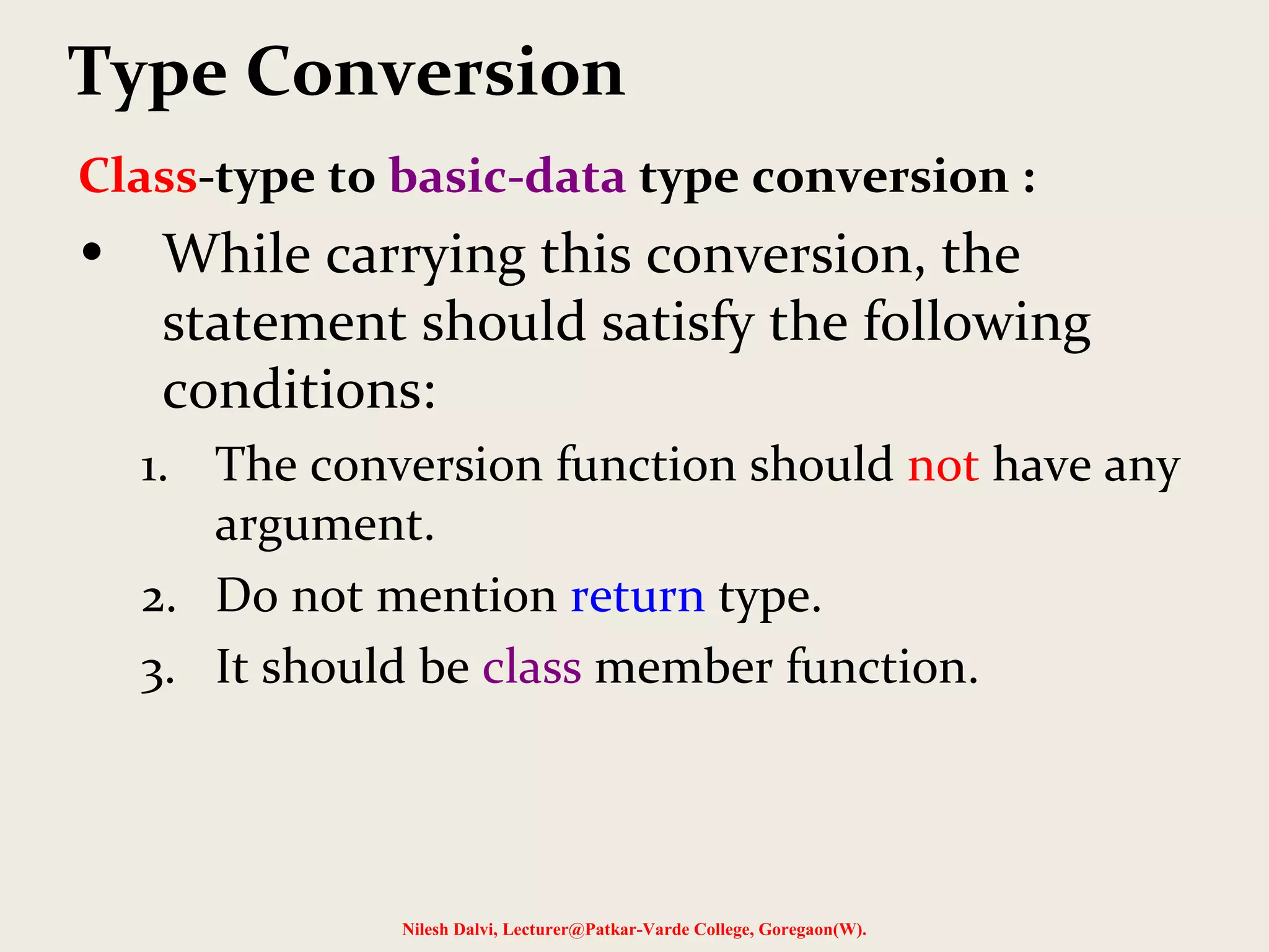Class-type to basic-data type conversion :
• While carrying this conversion, the
statement should satisfy the following
conditions:
1. The conversion function should not have any
argument.
2. Do not mention return type.
3. It should be class member function.
Nilesh Dalvi, Lecturer@Patkar-Varde College, Goregaon(W).
Type Conversion
 