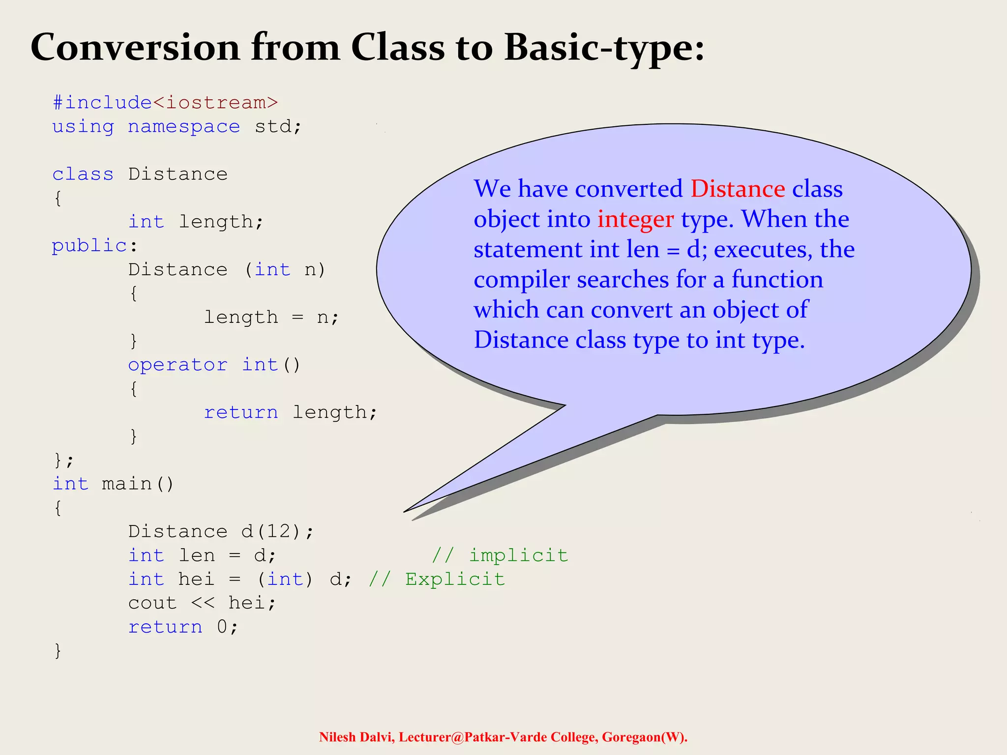 Nilesh Dalvi, Lecturer@Patkar-Varde College, Goregaon(W).
Conversion from Class to Basic-type:
#include<iostream>
using namespace std;
class Distance
{
int length;
public:
Distance (int n)
{
length = n;
}
operator int()
{
return length;
}
};
int main()
{
Distance d(12);
int len = d; // implicit
int hei = (int) d; // Explicit
cout << hei;
return 0;
}
We have converted Distance class
object into integer type. When the
statement int len = d; executes, the
compiler searches for a function
which can convert an object of
Distance class type to int type.
We have converted Distance class
object into integer type. When the
statement int len = d; executes, the
compiler searches for a function
which can convert an object of
Distance class type to int type.
 