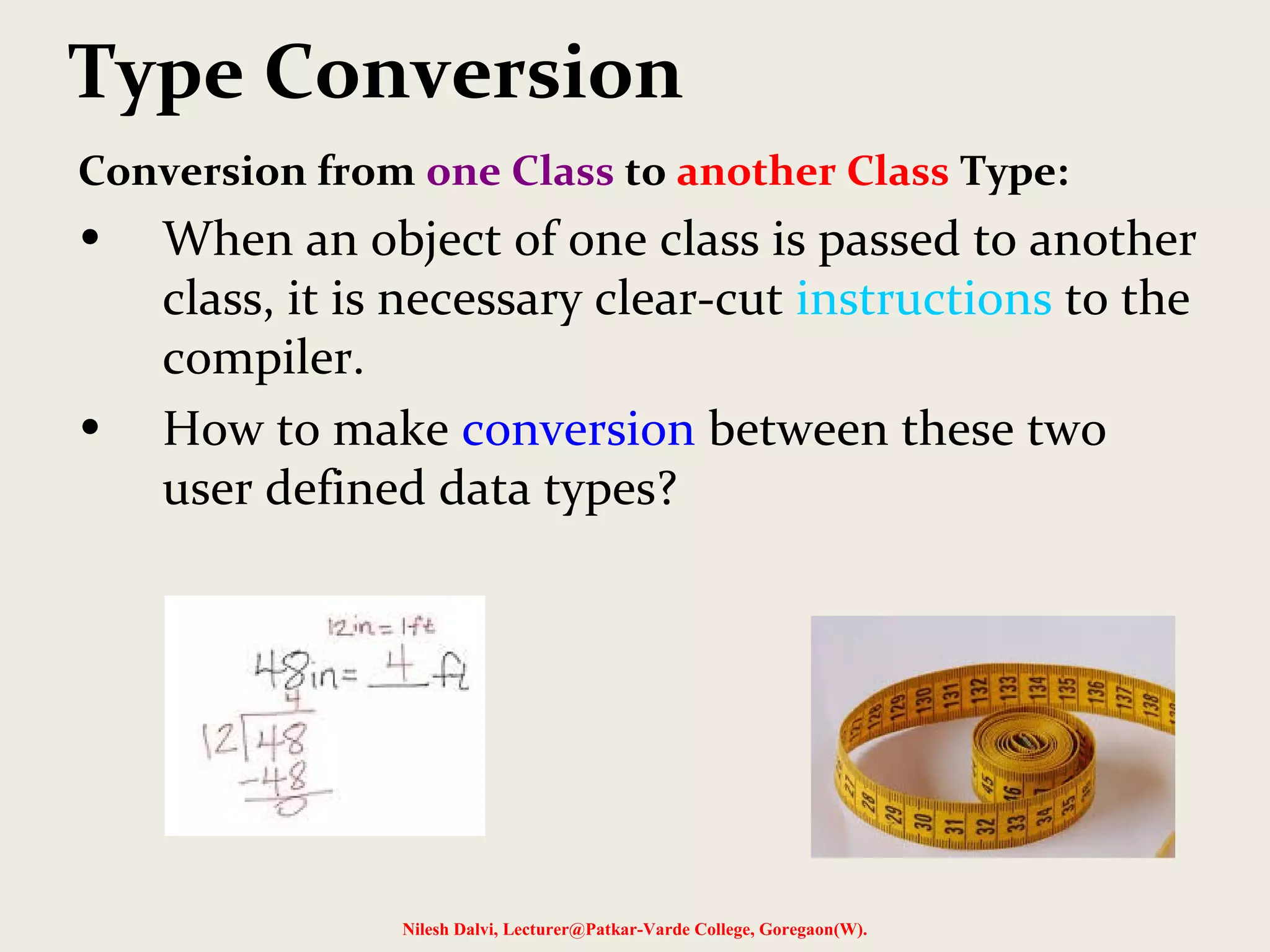 Type Conversion
Conversion from one Class to another Class Type:
• When an object of one class is passed to another
class, it is necessary clear-cut instructions to the
compiler.
• How to make conversion between these two
user defined data types?
Nilesh Dalvi, Lecturer@Patkar-Varde College, Goregaon(W).
 