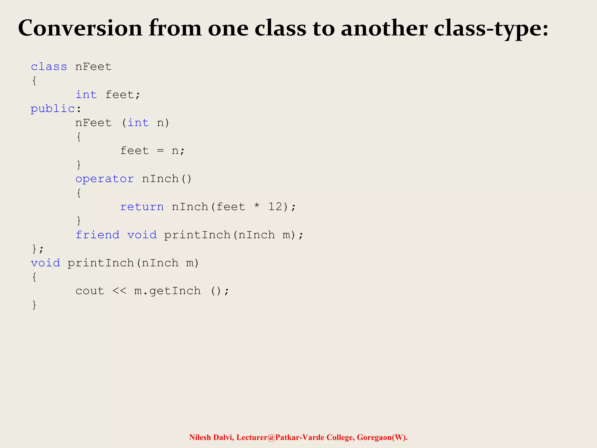 Nilesh Dalvi, Lecturer@Patkar-Varde College, Goregaon(W).
Conversion from one class to another class-type:
class nFeet
{
int feet;
public:
nFeet (int n)
{
feet = n;
}
operator nInch()
{
return nInch(feet * 12);
}
friend void printInch(nInch m);
};
void printInch(nInch m)
{
cout << m.getInch ();
}
 