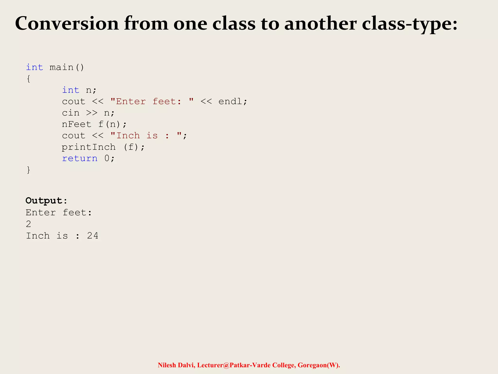 Nilesh Dalvi, Lecturer@Patkar-Varde College, Goregaon(W).
Conversion from one class to another class-type:
int main()
{
int n;
cout << "Enter feet: " << endl;
cin >> n;
nFeet f(n);
cout << "Inch is : ";
printInch (f);
return 0;
}
Output:
Enter feet:
2
Inch is : 24
 