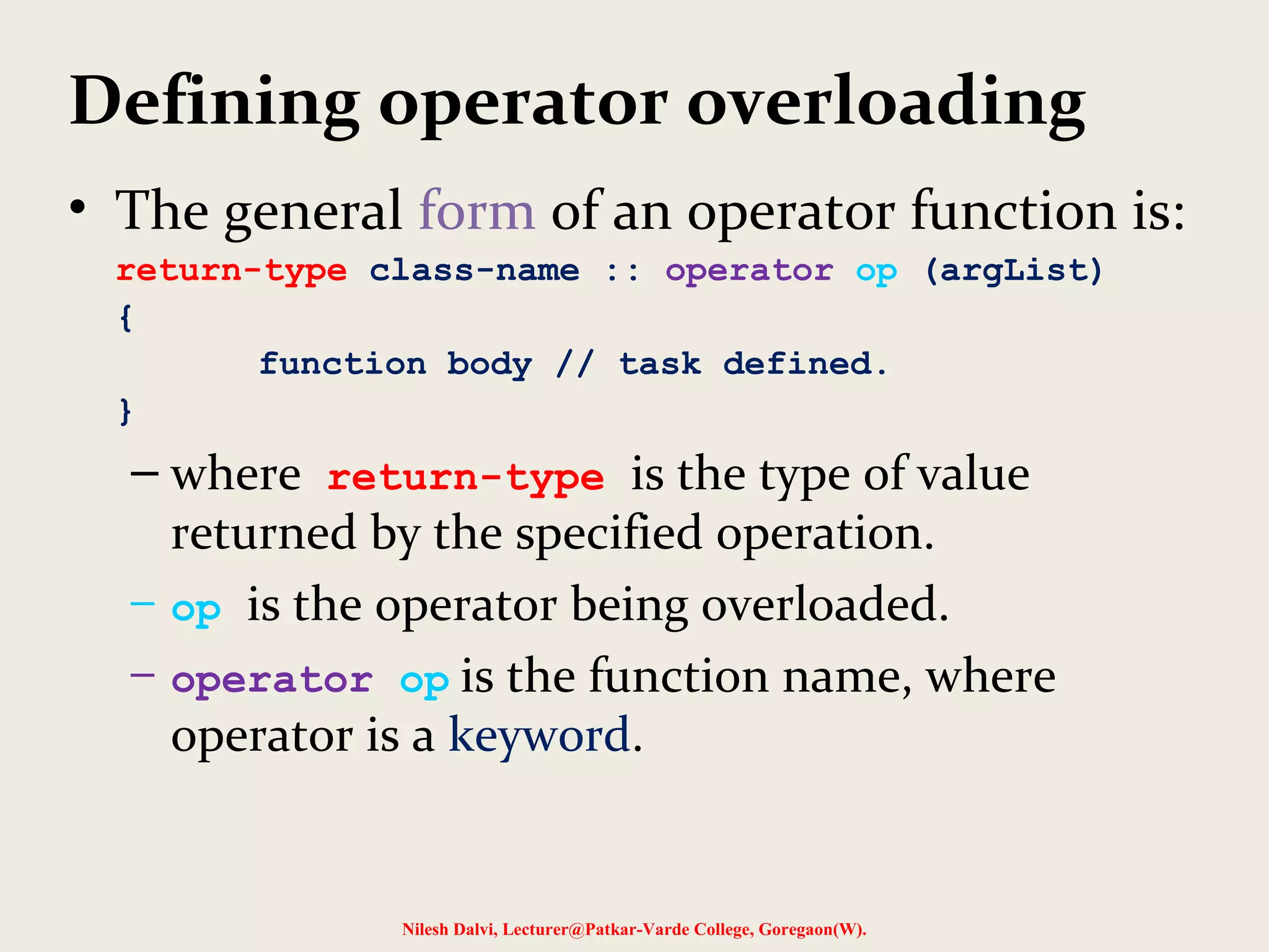Defining operator overloading
• The general form of an operator function is:
return-type class-name :: operator op (argList)
{
function body // task defined.
}
– where return-type is the type of value
returned by the specified operation.
– op is the operator being overloaded.
– operator op is the function name, where
operator is a keyword.
Nilesh Dalvi, Lecturer@Patkar-Varde College, Goregaon(W).
 