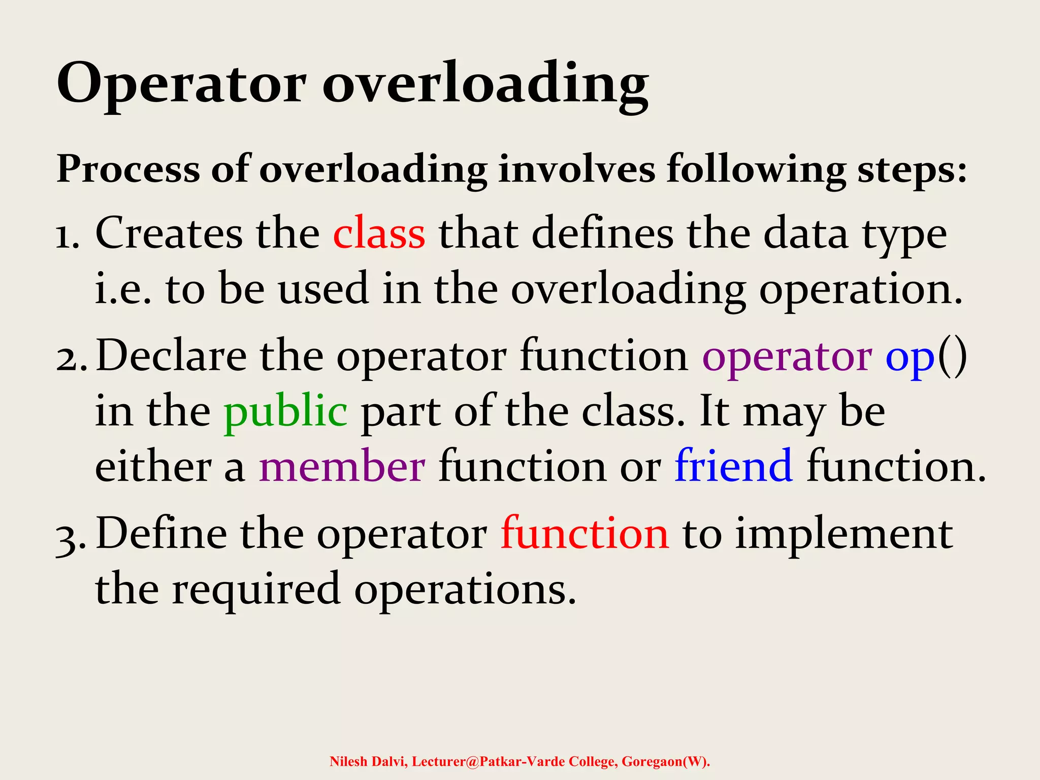 Operator overloading
Process of overloading involves following steps:
1. Creates the class that defines the data type
i.e. to be used in the overloading operation.
2.Declare the operator function operator op()
in the public part of the class. It may be
either a member function or friend function.
3.Define the operator function to implement
the required operations.
Nilesh Dalvi, Lecturer@Patkar-Varde College, Goregaon(W).
 