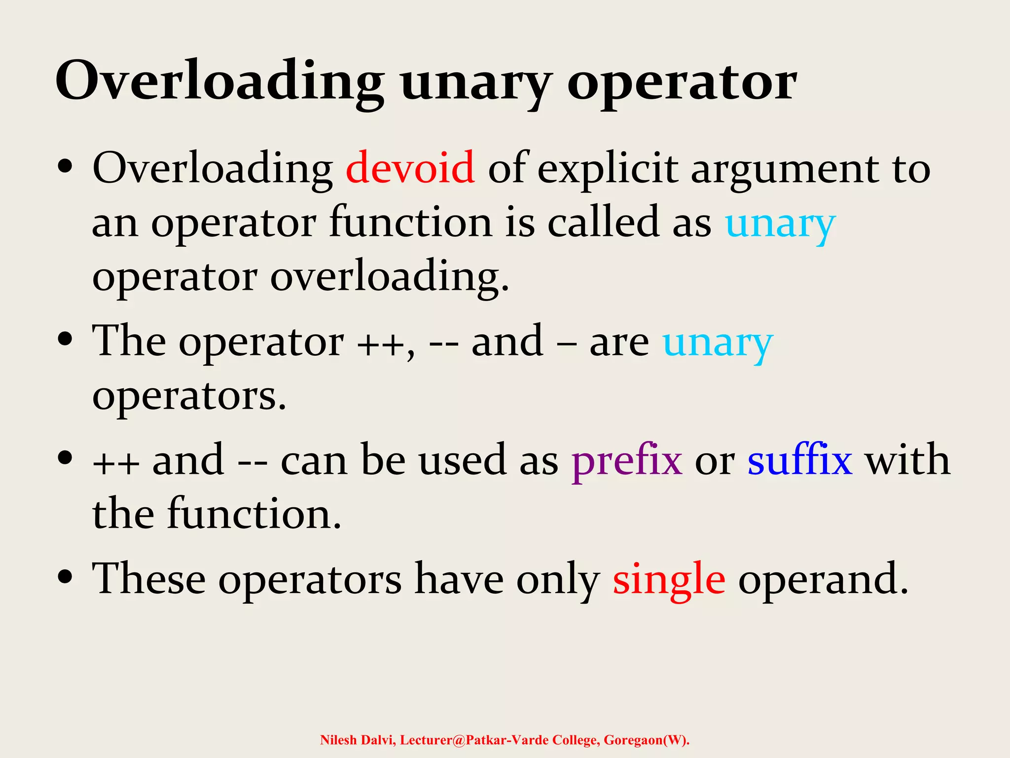 Overloading unary operator
• Overloading devoid of explicit argument to
an operator function is called as unary
operator overloading.
• The operator ++, -- and – are unary
operators.
• ++ and -- can be used as prefix or suffix with
the function.
• These operators have only single operand.
Nilesh Dalvi, Lecturer@Patkar-Varde College, Goregaon(W).
 