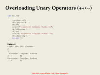 Nilesh Dalvi, Lecturer@Patkar-Varde College, Goregaon(W).
int main()
{
complex obj;
obj.getvalue();
obj++;
cout<<"Increment Complex Numbern";
obj.display();
obj--;
cout<<"Decrement Complex Numbern";
obj.display();
return 0;
}
Output:
Enter the Two Numbers:
2
3
Increment Complex Number
3 + 4i
Decrement Complex Number
2 + 3i
Overloading Unary Operators (++/--)
 