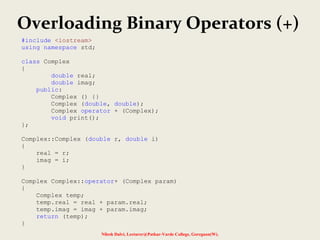 Overloading Binary Operators (+)
Nilesh Dalvi, Lecturer@Patkar-Varde College, Goregaon(W).
#include <iostream>
using namespace std;
class Complex
{
double real;
double imag;
public:
Complex () {}
Complex (double, double);
Complex operator + (Complex);
void print();
};
Complex::Complex (double r, double i)
{
real = r;
imag = i;
}
Complex Complex::operator+ (Complex param)
{
Complex temp;
temp.real = real + param.real;
temp.imag = imag + param.imag;
return (temp);
}
 