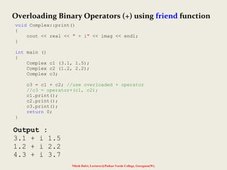 Nilesh Dalvi, Lecturer@Patkar-Varde College, Goregaon(W).
Output :
3.1 + i 1.5
1.2 + i 2.2
4.3 + i 3.7
Overloading Binary Operators (+) using friend function
void Complex::print()
{
cout << real << " + i" << imag << endl;
}
int main ()
{
Complex c1 (3.1, 1.5);
Complex c2 (1.2, 2.2);
Complex c3;
c3 = c1 + c2; //use overloaded + operator
//c3 = operator+(c1, c2);
c1.print();
c2.print();
c3.print();
return 0;
}
 