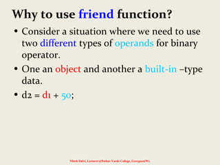Why to use friend function?
• Consider a situation where we need to use
two different types of operands for binary
operator.
• One an object and another a built-in –type
data.
• d2 = d1 + 50;
Nilesh Dalvi, Lecturer@Patkar-Varde College, Goregaon(W).
 