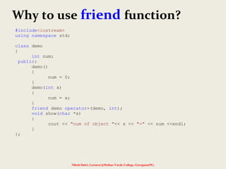 Nilesh Dalvi, Lecturer@Patkar-Varde College, Goregaon(W).
Why to use friend function?
#include<iostream>
using namespace std;
class demo
{
int num;
public:
demo()
{
num = 0;
}
demo(int x)
{
num = x;
}
friend demo operator+(demo, int);
void show(char *s)
{
cout << "num of object "<< s << "=" << num <<endl;
}
};
 