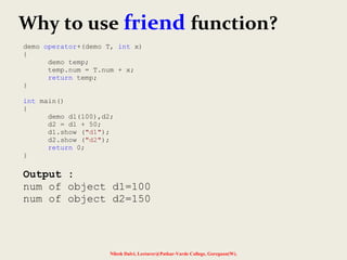 Nilesh Dalvi, Lecturer@Patkar-Varde College, Goregaon(W).
Why to use friend function?
demo operator+(demo T, int x)
{
demo temp;
temp.num = T.num + x;
return temp;
}
int main()
{
demo d1(100),d2;
d2 = d1 + 50;
d1.show ("d1");
d2.show ("d2");
return 0;
}
Output :
num of object d1=100
num of object d2=150
 